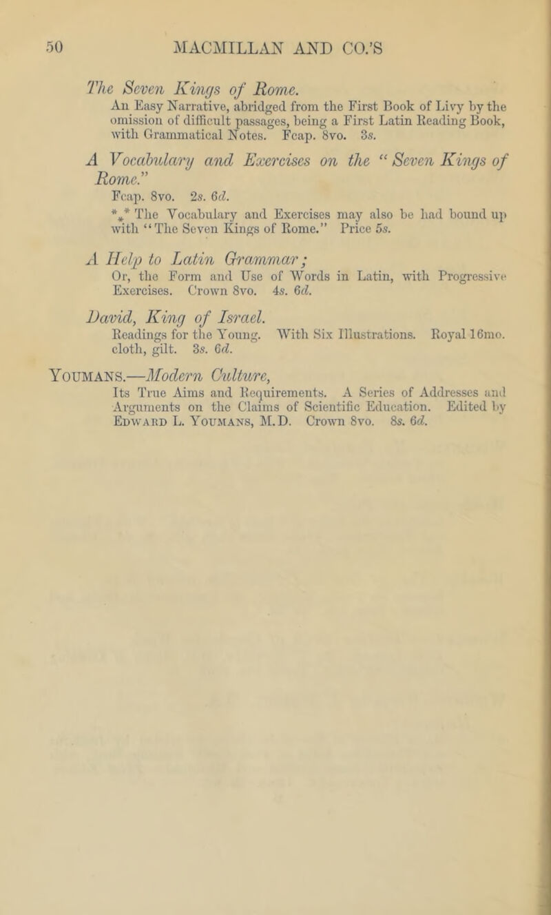 The Seven Kings of Rome. An Easy Narrative, abridged from the First Book of Livy by the omission of difficult passages, being a First Latin Reading Book, with Grammatical Notes. Fcap. 8vo. 3s. A Vocabulary and Exercises on the “ Seven Kings of Rome.” Fcap. 8vo. 2s. 6d. *** The Vocabulary and Exercises may also be bad bound up with “The Seven Kings of Rome.” Price 5s. A Help to Latin Grammar; Or, the Form and Use of Words in Latin, with Progressive Exercises. Crown 8vo. 4s. 6d. David, King of Israel. Readings for the Young. With Six Illustrations. Royal 16mo. cloth, gilt. 3s. 6d. Youmans.—Modern Culture, Its True Aims and Requirements. A Series of Addresses and Arguments on the Claims of Scientific Education. Edited by Edward L. Youmans, M.D. Crown 8vo. 8s. 6A