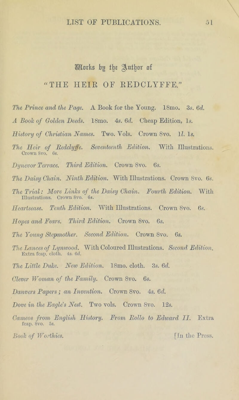 ®torks bg % ^tttfror of “THE HEIE OF EEDCLYFFE.” The Prince and the Page. A Book for the Young. 18mo. 3s. Gd. A Book of Golden Deeds. 18mo. 4s. Gel. Cheap Edition, Is. History of Christian Names. Two. Yols. Crown 8vo. 11. Is. The Heir of Redclyffe. Seventeenth Edition. With Illustrations. Crown Svo. Os. Dynevor Terrace. Third Edition. Crown 8vo. 6s. The Daisy Chain. Ninth Edition. With Illustrations. Crown 8vo. 6s. The Trial: More Links of the Daisy Chain. Fourth Edition. With Illustrations. Crown Svo. Os. Heartsease. Tenth Edition. With Illustrations. Crown Svo. 6s. Hopes and Fears. Third Edition. Crown 8vo. 6s. The Young Stepmother. Second Edition. Crown 8vo. 6s. The Lances of Lynwood. With Coloured Illustrations. Second Edition. Extra fcap. cloth, is. 6 d. The Little Duke. New Edition. 18mo. cloth. 3s. Gd. Clever Woman of the Family. Crown Svo. 6s. Danvers Papers; an Invention. Crown 8vo. 4s. Gd. Dove in the Eagle's Nest. Two vols. Crowrn 8vo. 12s. Cameos from English History. From Polio to Edward II. Extra fcap. Svo. 5s. Book of Worthies. [In the Press.