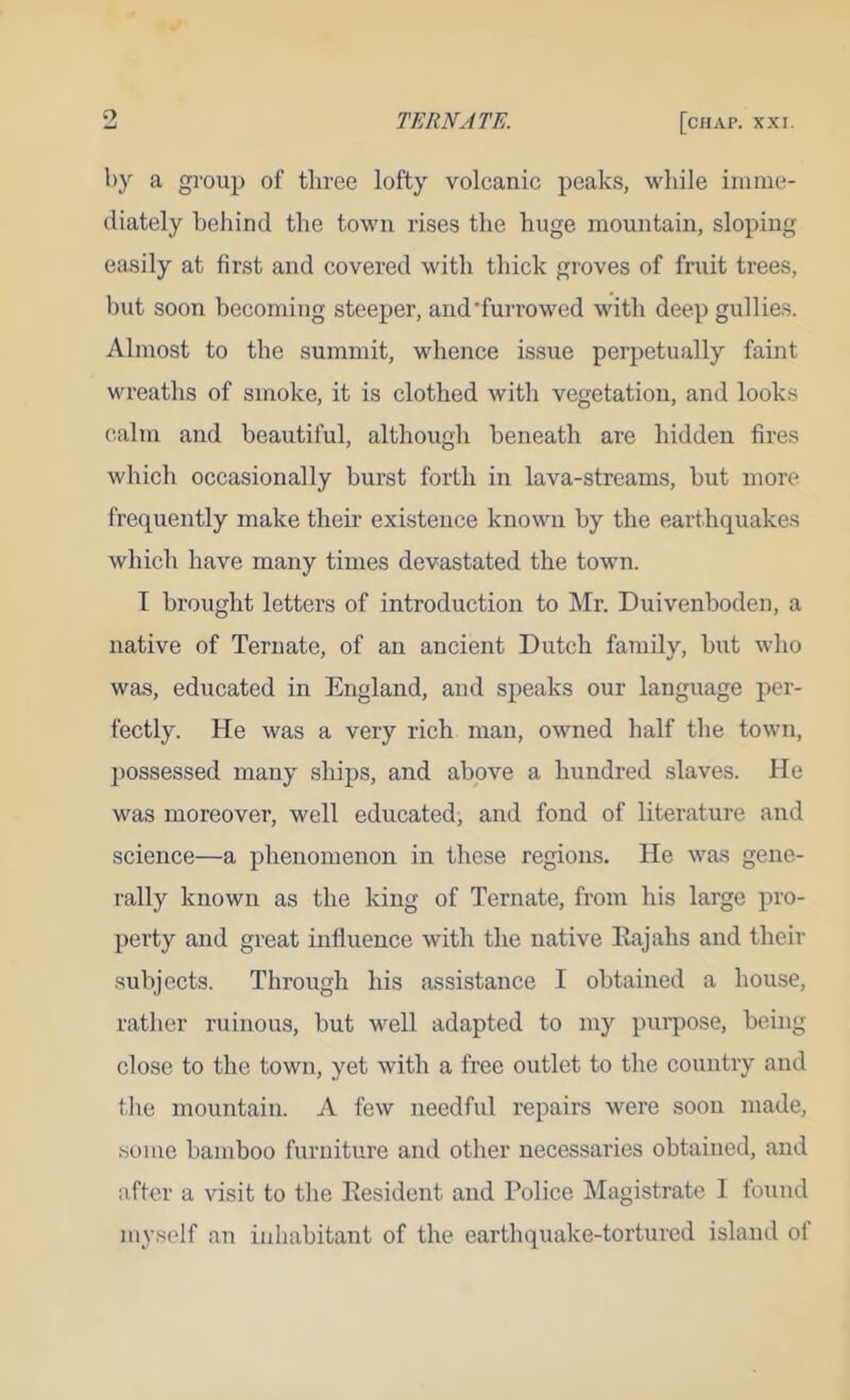 by a group of thi'ce lofty volcanic peaks, while iiunie- (liately behind the town rises the huge mountain, sloping easily at first and covered with thick groves of fruit trees, but soon becoming steeper, and'furrowed with deep gullies. Almost to the summit, whence issue perpetually faint wreaths of smoke, it is clothed with vegetation, and looks calm and beautiful, although beneath are hidden fires which occasionally burst forth in lava-streams, but more frequently make their existence known by the earthquakes which have many times devastated the town. I brought letters of introduction to Mr. Duivenboden, a native of Ternate, of an ancient Dutch family, but who was, educated in England, and speaks our language per- fectly. He was a very rich man, owned half the town, possessed many ships, and above a hundred slaves. He was moreover, well educated, and fond of literature and science—a phenomenon in these regions. He was gene- rally known as the king of Ternate, from his large pro- perty and great influence with the native Eajahs and their subjects. Through his assistance I obtained a house, rather ruinous, but well adapted to my purpose, being close to the town, yet with a free outlet to the country and file mountain. A few needful repairs were soon made, some bamboo furniture and other necessaries obtained, and after a visit to the Resident and Police Magistrate I found myself an inhabitant of the earthquake-tortured island of