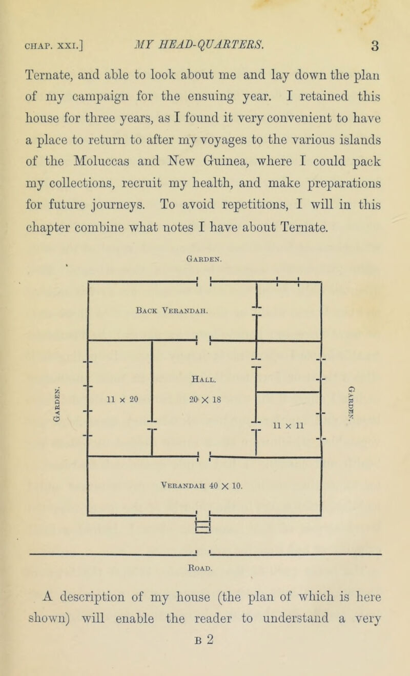 Ternate, and able to look about me and lay down the plan of iny campaign for the ensuing year. I retained this house for three years, as I found it very convenient to have a place to return to after my voyages to the various islands of the Moluccas and New Guinea, where I could pack my collections, recruit my health, and make preparations for future journeys. To avoid repetitions, I will in this chapter combine what notes I have about Ternate. Garden. Road. A description of my house (the plan of which is here shown) will enable the reader to understand a very