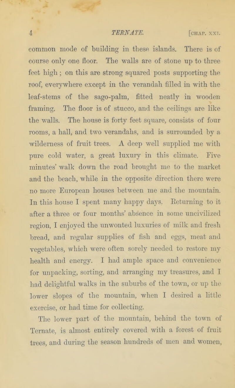 common mode of building in tlie.se islands. There is of course only one floor. The walls are of stone up to three feet high ; on this are strong squared posts supporting the roof, everywhere except in the verandah filled in with the leaf-stems of the sago-palm, fitted neatly in wooden framing. Tlie floor is of stucco, and the ceilings are like the walls. The house is forty feet square, consists of four rooms, a hall, and two verandahs, and is surrounded by a wilderness of fruit trees. A deep well supplied me with pure cold water, a great luxury in this climate. Five minutes’ walk down the road brought me to the market and the beach, while in the opposite direction there were no more European houses between me and the mountain. In this house I spent many happy days. lieturning to it after a three or four months’ absence in some uncivilized region, I enjoyed the unwonted luxuries of milk and fresh bread, and regular supplies of fish and eggs, meat and vegetables, which were often sorely needed to restore my health and energy. I had ample space and convenience for unpacking, sorting, and arranging my treasures, and I had delightful walks in the suburbs of the tow)i, or iqi the lower slopes of the mountain, Avhen I desired a little exercise, or had time for collecting. The lower part of the mountain, behind the town of Ternate, is almost entirely covered with a forest of fruit trees, and during the season hundreds of men and women,