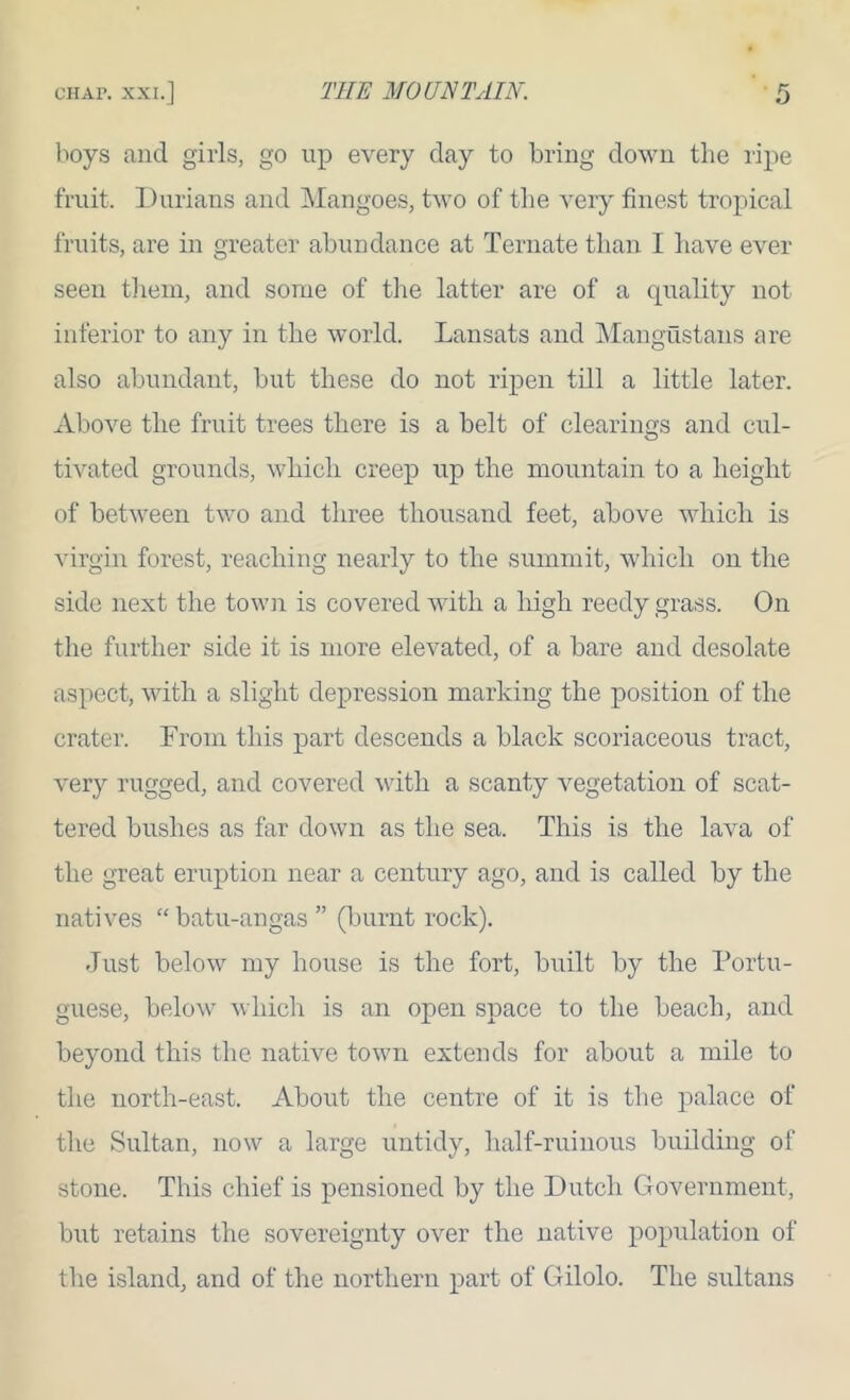 boys and girls, go up every day to bring down the ripe fruit. Durians and Mangoes, two of tlie very finest tropical fruits, are in greater abundance at Ternate than I have ever seen tlieni, and some of tiie latter are of a quality not inferior to any in the world. Lansats and IMangustans are also abundant, but these do not ripen till a little later. Above the fruit trees there is a belt of clearings and cul- tivated grounds, which creep up the mountain to a height of between two and three thousand feet, above which is virgin forest, reaching nearly to the summit, which on the side next the town is covered with a high reedy grass. On the further side it is more elevated, of a bare and desolate aspect, with a slight depression marking the position of the crater. From this jDart descends a black scoriaceous tract, very rugged, and covered with a scanty vegetation of scat- tered bushes as far down as the sea. This is the lava of the great eruption near a century ago, and is called by the natives “ batu-angas ” (burnt rock). Just below my house is the fort, built by the Portu- guese, below which is an open space to the beach, and beyond this the native town extends for about a mile to the north-east. About the centre of it is the palace of the Sultan, now a large untidy, half-ruinous building of stone. This chief is pensioned by the Dutch Government, but retains the sovereignty over the native population of the island, and of the northern part of Gilolo. The sultans