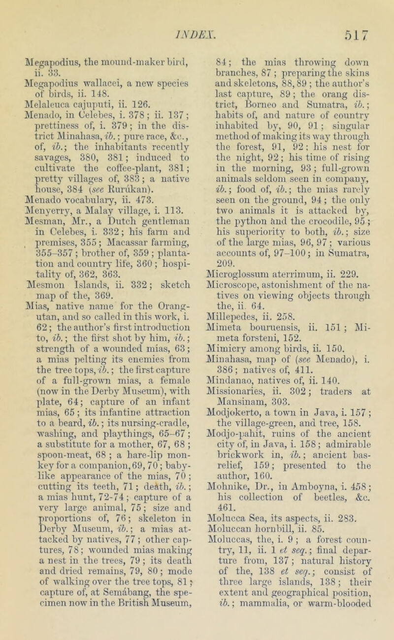 Megapodius, the mound-niaker bird, ii. 33. Megapodius wallacei, a new species of bird.s, ii. 148. ilelaleuca cajiiputi, ii. 126. Menado, in Celebes, i. 378 ; ii. 137 ; prettiness of, i. 379; in the dis- trict Minahasa, ib.; pure race, &c., of, ib.-, the inhabitants recently savages, 380, 381; induced to cultivate the coll'ce-plant, 381; pretty villages of, 383; a native house, 384 {see Kurukan). iMenado vocabulaiy, ii. 473. iMenyerry, a Malay village, i. 113. Mesmau, Mr., a Dutch gentleman in Celebes, i. 332; his fann and premises, 355; Macassar farming, 355-357 ; brother of, 359 ; })lanta- tion and country life, 360 ; hospi- tality of, 362, 363. ilesmon Islands, ii. 332; sketch map of the, 369. Mias, native name for the Orang- utan, and so called in this work, i. 62; the author’s first introduction to, ib.; the first shot by him, ib.; strength of a wounded mias, 63; a miaa pelting its enemies from the tree tops, ib.; the first capture of a full-grown mias, a female (now in the Derby Museum), with plate, 64; capture of an infant mias, 65 ; its infantine attraction to a beard, ib.; its nur.sing-cradle, washing, and playthings, 65-67; a substitute for a mother, 67, 68 ; spoon-meat, 68 ; a hare-lip mon- key for a companion, 69,70; baby- like appearance of the mias, 70 ; cutting its teeth, 71; deMh, ib.; a mias hunt, 72-74; capture of a very large animal, 75; size and proportions of, 76; skeleton in Derby Museum, ib.; a mias at- tacked by natives, 77 ; other cap- tures, 78; wounded mias making a nest in the trees, 79 ; its death and dried remains, 79, 80; mode of walking over the tree tops, 81 ? capture of, at Semabang, the spe- cimen now in the British Museum, 84; the mias thi’owing down branches, 87 ; preparing the skins and skeletons, 88,89 ; the author’s last cajiture, 89; the orang dis- trict, Borneo and Sumatra, ib.; habits of, and nature of country inhabited by, 90, 91 ; singular method of making its way through the forest, 91, 92: his nest for the night, 92; his time of rising in the morning, 93 ; full-grown animals seldom seen in company, ib.; food of, ib.; the mias rarely seen on the ground, 94 ; the only two animals it is attacked by, the python and the crocodile, 95 ; his superiority to both, ib.; size of the large mias, 96, 97; various accounts of, 97-100; in Sumatra, 209. Alicroglossum aterrimum, ii. 229. Microscope, astonishment of the na- tives on viewing objects through the, ii. 64. Millepedes, ii. 258. Mimeta bouruensis, ii. 151 ; Mi- meta for.steiii, 152. Mimicry among birds, ii. 150. Minahasa, map of (see Menado), i. 386 ; natives of, 411. Mindanao, natives of, ii. 140. Missionaries, ii. 302; traders at Mansinam, 303. Modjokerto, a town in Java, i. 157 ; the village-gi-een, and tree, 158. Modjo-pahit, ruins of the ancient city of, in Java, i. 158; admirable brickwork in, ib.; ancient bas- relief, 159; presented to the author, 160. hlohnike. Dr., in Amboyna, i. 458; his collection of beetles, &c. 461. Molucca Sea, its asjiects, ii. 283. Moluccan horn bill, ii. 85. Mo]ucca.s, the, i. 9 ; a forest coun- try, 11, ii. 1 seg'.; final depar- ture from, 137; natural history of the, 138 et seg.; consist of three large islands, 138; their extent and geographical positioji, ib.; mammalia, or warm-blooded