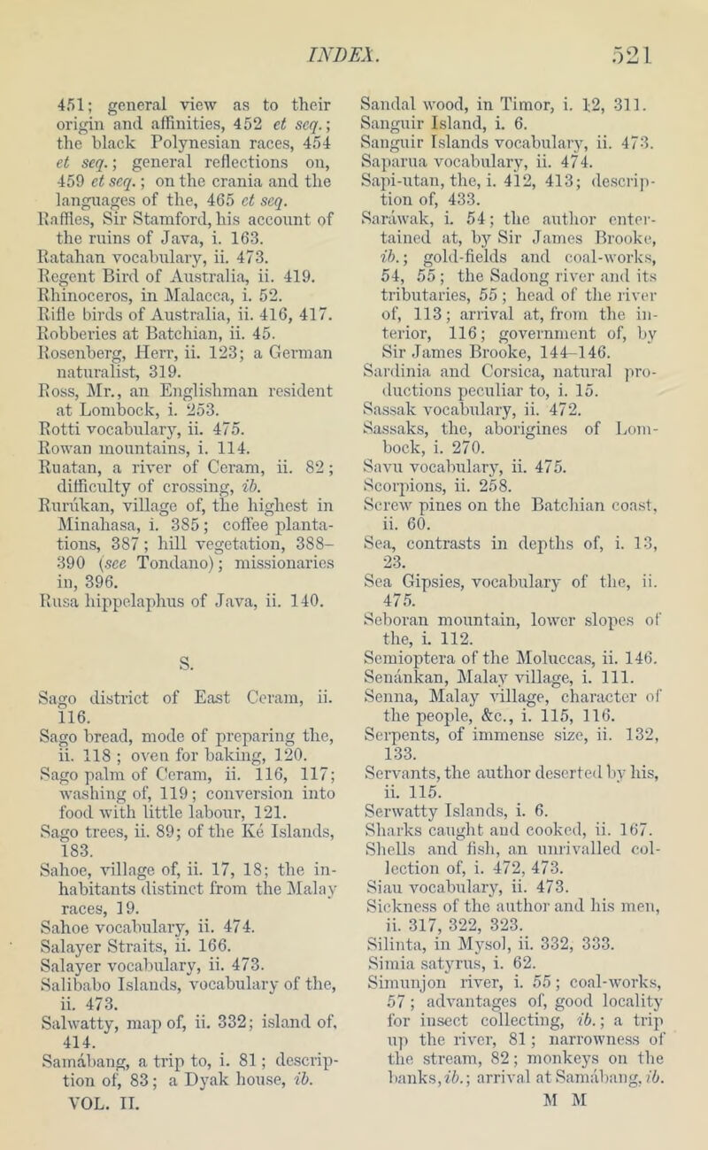 451; general view as to their origin and affinities, 452 et seq.; the black Polynesian races, 454 et seq.; general reflections on, 459 et seq.; on the crania and the langirages of the, 465 ct seq. llaffies. Sir Stamford, his account of the mins of Java, i. 163. Ratahan vocabulary, ii, 473. Regent Bird of Australia, ii. 419. Rhinoceros, in Malacca, i. 52. Rifle birds of Australia, ii. 416, 417. Robberies at Batchian, ii. 45. Rosenberg, Herr, ii. 123; a German naturalist, 319. Ross, Mr., an Englishman resident at Lombock, i. 253. Rotti vocabulary, ii. 475. Rowan mountains, i. 114. Ruatan, a river of Ceram, ii. 82; difficulty of crossing, ib. Rurukan, village of, the highest in Minahasa, i. 385; coffee planta- tions, 387; hill vegetation, 388- 390 {see Tondano); missionaries in, 396. Rusa hippelaphus of Java, ii. 140. S. Sago district of East Ceram, ii. 116. Sago bread, mode of preparing the, ii. 118 ; oven for baking, 120. Sago palm of Ceram, ii. 116, 117; washing of, 119; conversion into food with little labour, 121. Sago trees, ii. 89; of the Ke Lslands, 183. Sahoe, village of, ii. 17, 18; the in- habitants distinct from the Malay races, 19. Sahoe vocabulary, ii. 47 4. Salayer Straits, ii. 166. Salayer vocabulary, ii. 473. Salibabo Islands, vocabulary of the, ii. 473. Salwatty, map of, ii. 332; island of, 414. Samabang, a tnp to, i. 81; descrip- tion of, 83; a Dyak house, ib. VOL. II. Sandal wood, in Timor, i. 12, 311. Sanguir Island, i. 6. Sanguir Islands vocabulary, ii. 473. Saparua vocabulary, ii. 474. Sapi-irtan, the, i. 412, 413; de.scrip- tion of, 433. Sarawak, i. 54; the author enter- tained at, by Sir James Brooke, ih. ‘, gold-fields and coal-works, 54, 55 ; the Sadong rivei- and its tributaries, 55 ; head of the river of, 113; arrival at, from the in- terior, 116; government of, by Sir James Brooke, 144-146. Sardinia and Corsica, natural pro- ductions peculiar to, i. 15. Sassak vocabulary, ii. 472. Sassaks, the, aborigines of Lom- bock, i. 270. Savu vocabulary, ii. 475. Scorpions, ii. 258. Screw pines on the Batchian coast, ii. 60. Sea, contrasts in depths of, i. 13, 23. Sea Gipsies, vocabulary of the, ii. 475. Seboran mountain, lower slopes of the, i. 112. Semioptera of the Moluccas, ii. 146. Senankan, Malay village, i. 111. Senna, Malay village, character of the people, &:c., i. 115, 116. Serpents, of immense size, ii. 132, 133. Servants, the author deserted liy his, ii. 115. Serwatty Islands, i. 6. Sharks caught and cooked, ii. 167. Shells and fish, an unrivalled col- lection of, i. 472, 473. Siau vocabulary, ii. 473. Sickness of the author and his men, ii. 317, 322, 323. Silinta, in Mysol, ii. 332, 333. Simia satyrus, i. 62. Simunjon river, i. 55; coal-works, 57; advantages of, good locality for insect collecting, ib.; a trip u]i the river, 81; narrowness of the stream, 82; monkeys on the banks, 76.; arrival at Samabang, ib. M M