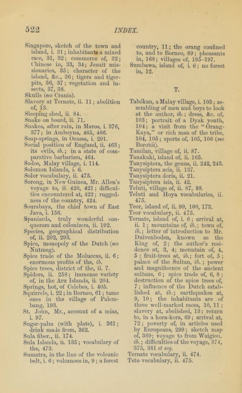 Singapore, sketch of the town and island, i. 31; inhabitants a mixed race, 31, 32; commerce of, 32; (.'hinese in, 33, 34; Jesuit mis- sionaries, 35; character of the island, &c., 36; tigers and tiger- pits, 36, 37; vegetation and in- sects, 37, 38. Skulls (see Crania). Slavery at Ternato, ii. 11 ; abolition of, 13. Sleeping shed, ii. 84. .Snake on board, ii. 71. Snakes, after rain, in Maros, i. 376, 377; in Amboyna, 465, 466. Soap-springs, in Ocassa, i. 291. Social position of England, ii. 463; its evils, t'l).; in a state of com- parative barbarism, 464. Sodos, Malay village, i. 114. Solomon Islands, i. 6. Solor vocabulary, ii. 475. Sorong, in New Guinea, Mr. Allen’s voyage to, ii. 420, 421; difficul- ties encountered at, 422; nigged- ness of the country, 424. Sourabaya, the chief town of East Java, i. 156. Spaniards, truly wonderful con- querors and colonizers, ii. 192. Species, geographical distribution of, ii. 292, 293. Spice, monopoly of the Dutch (see Nutmeg). Spice trade of the Moluccas, ii. 6; enormous profits of the, 75. Spice trees, district of the, ii. 7. Spiders, ii. 258; immense variety of, in the Aru Islands, ii. 204. Springs, hot, of Celebes, i. 405. Sipiirrcls, i. 22 ; in Borneo, 61; tamo ones in the village of Palcm- bang, 193. St. Joliu, Mr., account of a mias, i. 97. Sugar-palm (with plate), i. 361; drink made from, 362. Sula fiber., ii. 174. Sula Islands, ii. 135; vocabulary of the, 473. Sumatra, in the line of the volcanic belt, i. 6 ; volcanoes in, 9 ; a forest country, 11; the orang confined to, and to Borneo, 89; pheasants in, 168; villages of, 195-197. Sumbawa, island of, i. 6; no forest in, 12. T. Tabokan, a Malay village, i. 103; as- sembling of men and boys to look at the author, id.; dress, &c. of, 103; portrait of a Dyak youth, 104; a visit from the “ Orang- Kaya,” or rich man of the tribe, 104, 105; sports of, 105, 106 (see Borotoi). Tamilan, village of, ii. 87. Tanakaki, island of, ii. 165. Tanysiptera, the genus, ii. 242, 243. Tanysiptera acis, ii. 137. Tanysiptera doris, ii. 21. Tanysiptera isis, ii. 42. Teluti, village of, ii. 87, 88. Teluti and Hoya vocabularies, ii. 475. Teor, island of, ii. 99, 100, 173. Teor vocabulary, ii. 475. Ternate, island of, i. 6 ; arrival at, ii. 1; mountains of, id.; town of, id.; letter of introduction to Air. Duivenboden, known as the King of, 2; the author’s resi- dence at, 3, 4; mountain of, 4, 5 ; fruit-trees at, id.; fort of, 5 ; palace of the Sultan, id. ; power and magnificence of the ancient sultans, 6 ; spice trade of, 6, 8 ; destruction of the spice trees of, 7 ; iulluence of the Dutch estab- lished at, id.; earthquakes at, 9, 10; the inhabitants are of three well-marked races, 10, 11 ; slavery at, aboli.shed, 13; return to, in a kora-kora, 69; arrival at, 72 ; poverty of, in articles used by Pluropeans, 299; sketch maji of, 369; voyage to from IVaigiou, id.; {lifiiculties of the voyage, 371, 375, 381 et scq. Ternato vocabulary, ii. 474. Teto vocabulary, ii. 475.