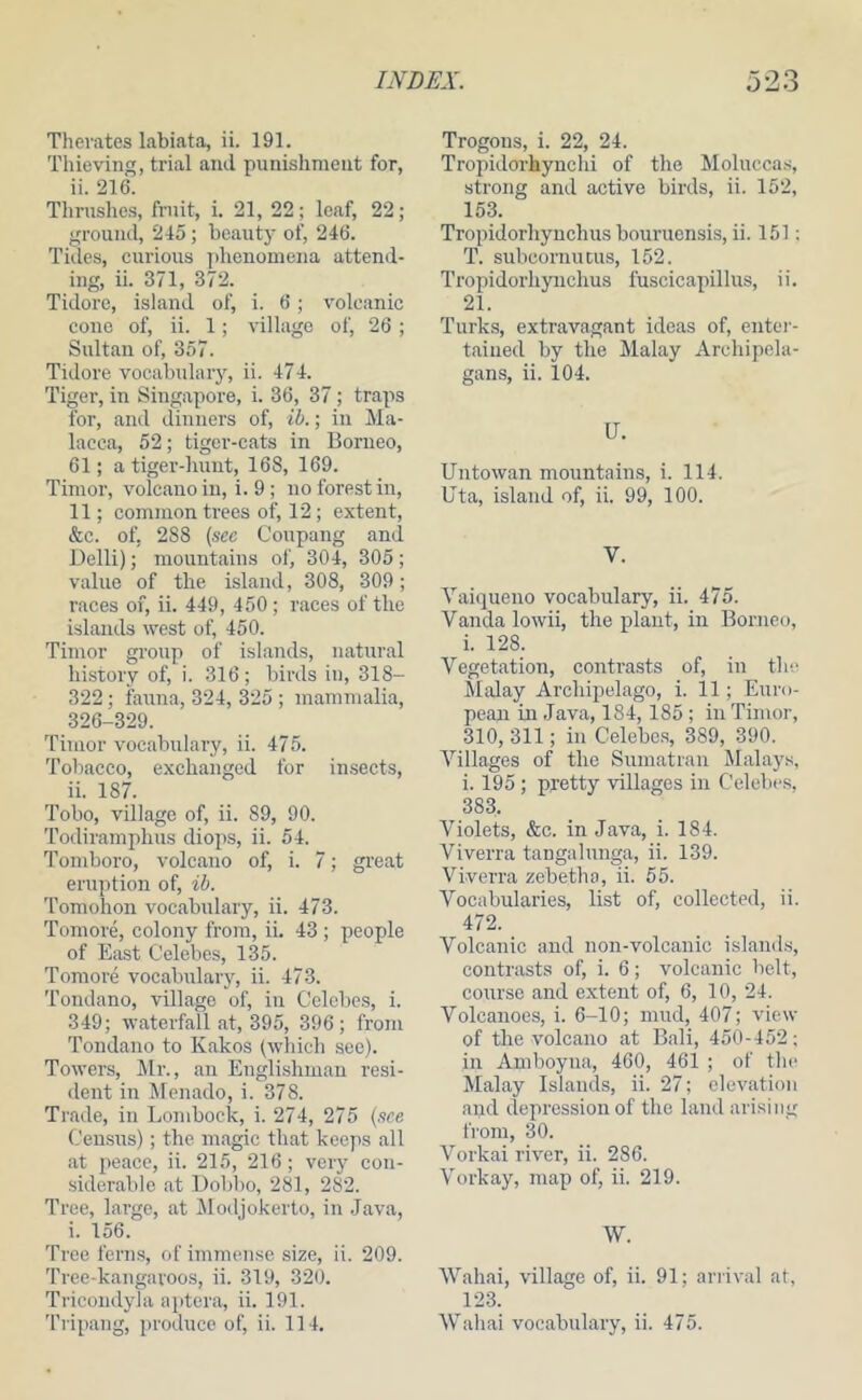 Therates labiata, ii. 191. Thieving, trial and punishment for, ii. 216. Thrushes, fruit, i. 21, 22; leaf, 22; ground, 245; beauty of, 246. Tiiles, curious ])henomena attend- ing, ii. 371, 372. Tidorc, island of, i. 6; volcanic cone of, ii. 1; village of, 26 ; Sultan of, 357. Tidore vocabulary, ii. 474. Tiger, in Singapore, i. 36, 37; traps for, and dinners of, ib.; in Ma- lacca, 52; tiger-cats in Borneo, 61; a tiger-liuut, 168, 169. Timor, volcano in, i. 9 ; no forest in, 11; common trees of, 12; extent, &c. of, 288 (sec Coupang and Delli); mountains of, 304, 305; value of the island, 308, 309 ; races of, ii. 449, 450 ; races of the islands west of, 450. Timor group of islands, natural history of, i. 316; birds in, 318- 322; fauna, 324, 325 ; mammalia, 326-329. Timor vocabulary, ii. 475. Tobacco, exchanged for imsects, ii. 187. Tobo, village of, ii. 89, 90. Todiramphus diops, ii. 54. Tomboro, volcano of, i. 7; great eruption of, ib. Tomohon vocabulary, ii. 473. Tomore, colony from, ii. 43 ; people of East Celebes, 135. Tomore vocabulary, ii. 473. Tondano, village of, in Celebes, i. 349; waterfall at, 395, 396; from Tondano to Kakos Iwliich see). Towers, Mr., an Englishman resi- dent in Menado, i. 378. Tiade, in Lonibock, i. 274, 275 (see Census); the magic that keeps all .at peace, ii. 215, 216; very con- siderable .at Dobbo, 281, 282. Tree, large, at Modjokerto, in .Java, i. 156. Tree ferns, of immense size, ii. 209. Tree-kangaroos, ii. 319, 320. Tricoudyla aptera, ii. 191. Trogons, i. 22, 24. Tropidorhynchi of the Moluccas, strong and active birds, ii. 152, 153. Tropidorhyuchus bouruensis, ii. 151; T. subcornu cus, 152. Tropidorhyuchus fuscicapillus, ii. 21. Turks, extravtagant ideas of, enter- t.aiued by the Malay Archipela- gans, ii. 104. U. Untowan mountains, i. 114. Uta, island of, ii. 99, 100. V. Yaiqueno vocabulary, ii. 475. V.anda lowii, the plant, in Borneo, i. 128. Vegetation, contrasts of, in the. Malay Archipelago, i. 11; Eirro- pean in .Java, 184,185 ; in Timor, 310, 311; in Celebes, 389, 390. Villages of the Sumatran Malays, i. 195 ; pretty villages in Celebes, 383, Violets, &c. in Java, i. 184. Viverra tangalunga, ii. 139. Vi.verra zebetha, ii. 55. Vocabularies, list of, collected, ii. 472. Volcanic and non-volcanic islands, contrasts of, i. 6; volcanic belt, course and extent of, 6, 10, 24. Volcanoes, i. 6-10; mud, 407; view of the volcano at Bali, 450-452; in Amboyna, 460, 461 ; of the Malay Islands, ii. 27; elevation and depression of the land arising from, 30. Vorkai river, ii. 286. Vorkay, map of, ii. 219. W. Wahai, village of, ii. 91; ariival at, 123.