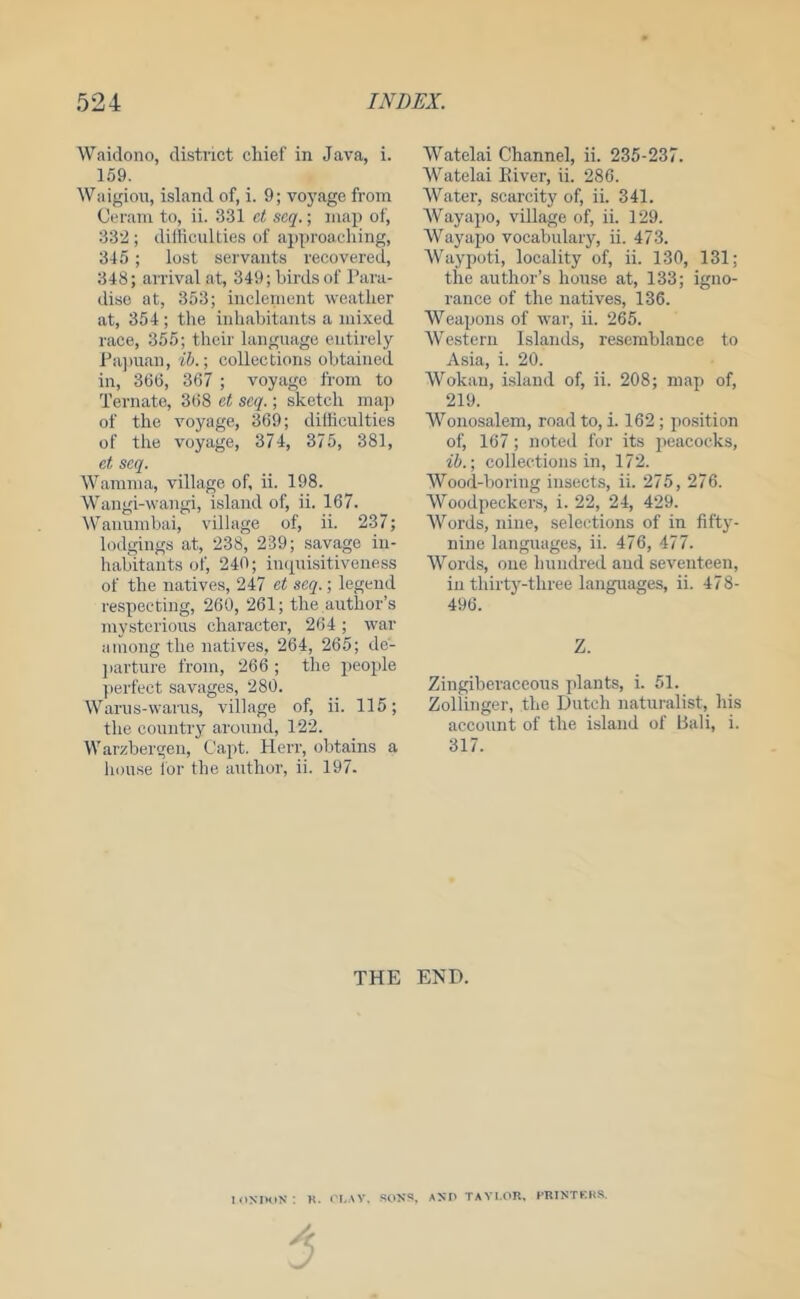 Waidono, district chief in Java, i. 159. Waigion, island of, i. 9; voyage from Ceram to, ii. 331 et scq.; map of, 332 ; dilliculties of approaching, 315 ; lost servants recovered, 348; arrival at, 349; birds of Para- dise at, 353; inclement weather at, 354; the inhabitants a mixed race, 355; their language entirely Pa]man, ih.-, collections obtained in, 366, 367 ; voyage from to Ternate, 368 et scq.; sketch ma]) of the voyage, 369; dilliculties of the voyage, 374, 375, 381, et scq. Wamma, village of, ii. 198. Wangi-wangi, island of, ii. 167. Wanumbai, village of, ii. 237; lodgings at, 238, 239; savage in- habitants of, 240; inquisitiveness of the natives, 247 et seq.; legend respecting, 260, 261; the author’s mysterious character, 264; war ainong the natives, 264, 265; de- ]>arture from, 266 ; the people perfect savages, 280. Warus-warus, village of, ii. 115; the country around, 122. VVarzbergen, Capt. Herr, obtains a house for the author, ii. 197. Watelai Channel, ii. 235-237. Watelai River, ii. 286. Water, scarcity of, ii. 341. Wayapo, village of, ii. 129. Wayapo vocabulary, ii. 473. AVaypoti, locality of, ii. 130, 131; the author’s house at, 133; igno- rance of the natives, 136. Weapons of war, ii. 265. AVestern Islands, resemblance to Asia, i. 20. AA'^okan, island of, ii. 208; map of, 219. Wonosalem, road to, i. 162 ; position of, 167; noted for its jicacocks, ib.; collections in, 172. AVood-boring insects, ii. 275, 276. AVoodpecker.s, i. 22, 24, 429. AVords, nine, selections of in fifty- nine languages, ii. 476, 477. AVords, one hundred and seventeen, in thirty-three languages, ii. 478- 496. Z. Zingiberaceous plants, i. 51. Zollinger, the Dutch naturalist, his account of the island of Pali, i. 317. THE END. icixmis ; K. ci-.w. SONS, anp tayi.pr. crintkks.