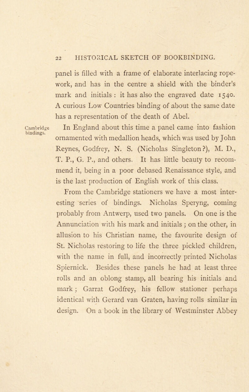 Cambridge bindings. panel is filled with a frame of elaborate interlacing rope- work, and has in the centre a shield with the binder’s mark and initials : it has also the engraved date 1540. A curious Low Countries binding of about the same date has a representation of the death of Abel. In England about this time a panel came into fashion ornamented with medallion heads, which was used by John Reynes, Godfrey, N. S. (Nicholas Singleton?), M. D., T. P., G. P., and others. It has little beauty to recom¬ mend it, being in a poor debased Renaissance style, and is the last production of English work of this class. From the Cambridge stationers we have a most inter¬ esting series of bindings. Nicholas Speryng, coming probably from Antwerp, used two panels. On one is the Annunciation with his mark and initials ; on the other, in allusion to his Christian name, the favourite design of St. Nicholas restoring to life the three pickled children, with the name in full, and incorrectly printed Nicholas Spiernick. Besides these panels he had at least three rolls and an oblong stamp, all bearing his initials and mark; Garrat Godfrey, his fellow stationer perhaps identical with Gerard van Graten, having rolls similar in design. On a book in the library of Westminster Abbey