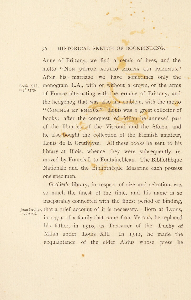 Louis XII., 1498-1515. jean Groller 1479-1565. 36 HISTORICAL SKETCH OF BOOKBINDING. Anne of Brittany, we find a semis of bees, and the motto “Non utitur aculeo regina cui paremusA After his marriage we have sometimes only the monogram L.A., with or without a crown, or the arms of France alternating with the ermine of Brittany, and the hedgehog that was also his emblem, with the motto “ Cominus et eminus.” Louis was a great collector of books; after the conquest of Milan he annexed part of the libraries of the Visconti and the Sforza, and he also bought the collection of the Flemish amateur, Louis de la Gruthuyse. All these books he sent to his library at Blois, whence they were subsequently re¬ moved by Francis I. to Fontainebleau. The Bibliotheque Nationale and the Bibliotheque Mazarine each possess one specimen. Grolier’s library, in respect of size and selection, was so much the finest of the time, and his name is so inseparably connected with the finest period of binding, that a brief account of it is necessary. Born at Lyons, in 1479, of a family that came from Verona, he replaced his father, in 1510, as Treasurer of the Duchy of Milan under Louis XII. In 1512, he made the acquaintance of the elder Aldus whose press he