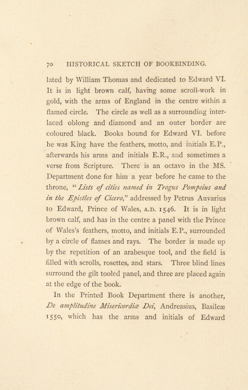 lated by William Thomas and dedicated to Edward VI. It is in light brown calf, having some scroll-work in gold, with the arms of England in the centre within a flamed circle. The circle as wrell as a surrounding inter¬ laced oblong and diamond and an outer border are coloured black. Books bound for Edward VI. before he was King have the feathers, motto, and initials E.P., afterwards his arms and initials E.R., and sometimes a verse from Scripture. There is an octavo in the MS. Department done for him a year before he came to the throne, “ Lists of cities named in Trogus Pompeius and in the Epistles of Cicero,” addressed by Petrus Auvarius to Edward, Prince of Wales, a.d. 1546. It is in light brown calf, and has in the centre a panel with the Prince of Wales’s feathers, motto, and initials E.P., surrounded % by a circle of flames and rays. The border is made up by the repetition of an arabesque tool, and the field is filled with scrolls, rosettes, and stars. Three blind lines surround the gilt tooled panel, and three are placed again at the edge of the book. In the Printed Book Department there is another, De amplitudine Misericoraice Dei, Andreasius, Basileae 1550, which has the arms and initials of Edward