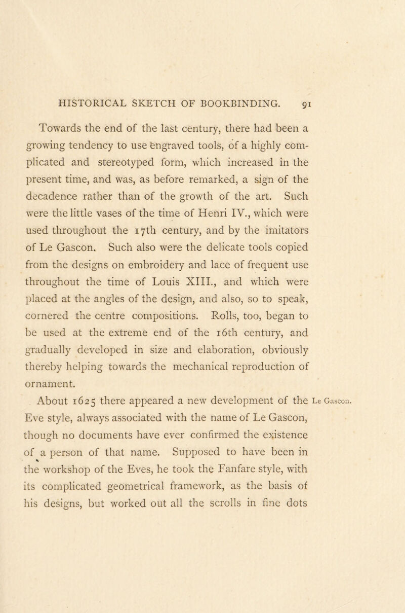 Towards the end of the last century, there had been a growing tendency to use ‘engraved tools, of a highly com¬ plicated and stereotyped form, which increased in the present time, and was, as before remarked, a sign of the decadence rather than of the growth of the art. Such were the little vases of the time of Henri IV., which were used throughout the 17th century, and by the imitators of Le Gascon. Such also were the delicate tools copied from the designs on embroidery and lace of frequent use throughout the time of Louis XIII., and which were placed at the angles of the design, and also, so to speak, cornered the centre compositions. Rolls, too, began to be used at the extreme end of the 16th century, and gradually developed in size and elaboration, obviously thereby helping towards the mechanical reproduction of ornament. About 1625 there appeared a new development of the Le Gascon. Eve style, always associated with the name of Le Gascon, though no documents have ever confirmed the existence of a person of that name. Supposed to have been in the workshop of the Eves, he took the Fanfare style, with its complicated geometrical framework, as the basis of his designs, but worked out all the scrolls in fine dots