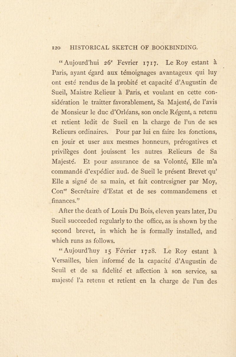 “ Aujourd’hui 26s Fevrier 1717. Le Roy estant a Paris, ayant egard aux temoignages avantageux qui luy ont este rendus de la probite et capacite d’Augustin de Sueil, Maistre Relieur a Paris, et voulant en cette con¬ sideration le traitter favorablement, Sa Majeste, de l’avis de Monsieur le due d’Orle'ans, son oncle Regent, a retenu et retient ledit de Sueil en la charge de Tun de ses Relieurs ordinaires. Pour par lui en faire les fonctions, en jouir et user aux mesmes honneurs, prerogatives et privileges dont jouissent les autres Relieurs de Sa Majeste. Et pour assurance de sa Volonte, Elle m’a commande d’expedier aud. de Sueil le present Brevet qu’ Elle a signe de sa main, et fait contresigner par Moy, Coner Secretaire d’Estat et de ses commandemens et finances.” After the death of Louis Du Bois, eleven years later, Du Sueil succeeded regularly to the office, as is shown by the second brevet, in which he is formally installed, and which runs as follows. “Aujourd’huy 15 Fevrier 1728. Le Roy estant a Versailles, bien informe de la capacite d’Augustin de Seuil et de sa fidelite et affection a son service, sa majeste l’a retenu et retient en la charge de l’un des