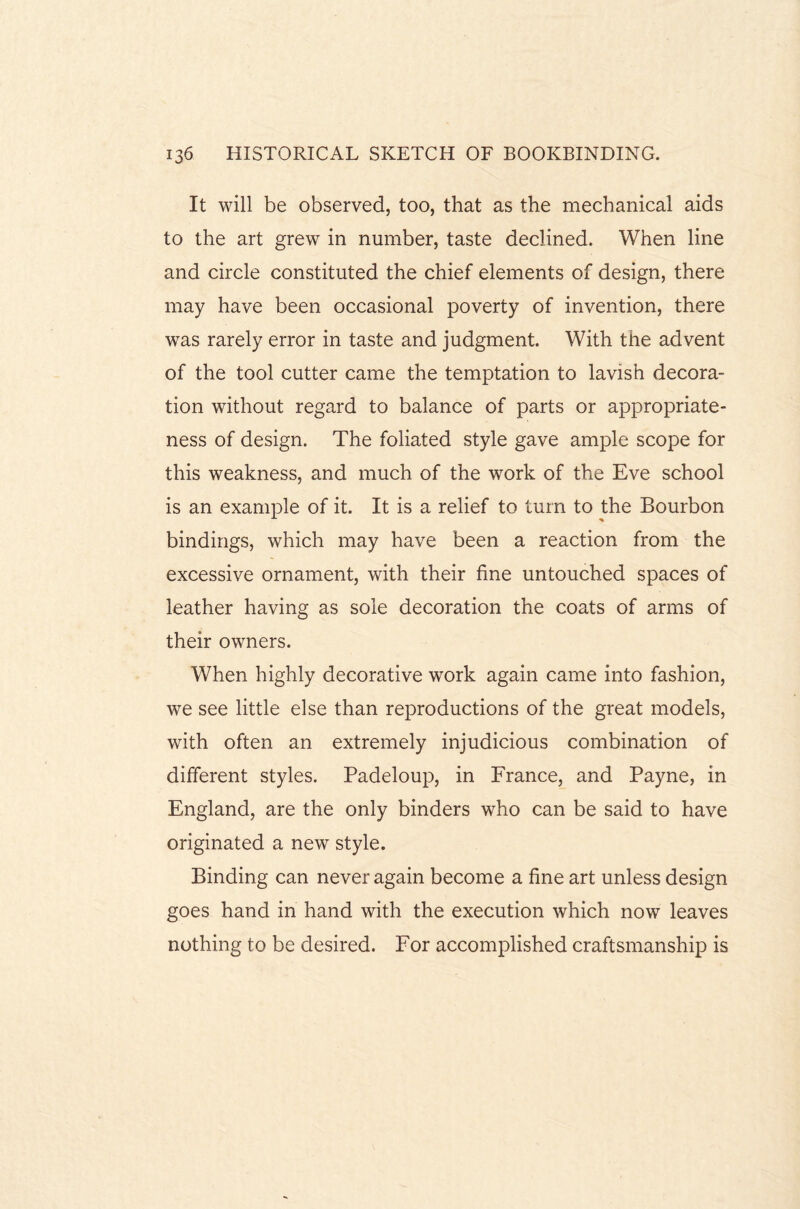 It will be observed, too, that as the mechanical aids to the art grew in number, taste declined. When line and circle constituted the chief elements of design, there may have been occasional poverty of invention, there was rarely error in taste and judgment. With the advent of the tool cutter came the temptation to lavish decora¬ tion without regard to balance of parts or appropriate¬ ness of design. The foliated style gave ample scope for this weakness, and much of the work of the Eve school is an example of it. It is a relief to turn to the Bourbon bindings, which may have been a reaction from the excessive ornament, with their fine untouched spaces of leather having as sole decoration the coats of arms of their owners. When highly decorative work again came into fashion, we see little else than reproductions of the great models, with often an extremely injudicious combination of different styles. Padeloup, in France, and Payne, in England, are the only binders who can be said to have originated a new style. Binding can never again become a fine art unless design goes hand in hand with the execution which now leaves nothing to be desired. For accomplished craftsmanship is