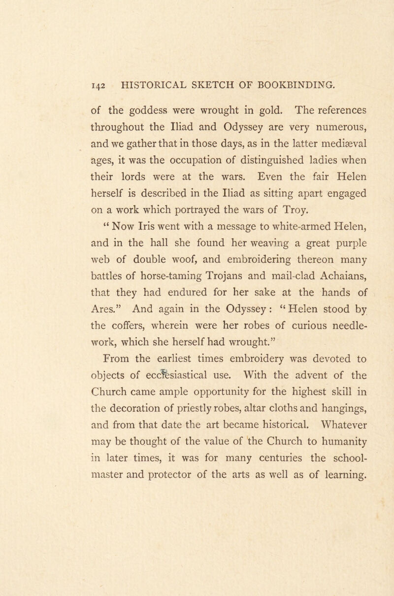 of the goddess were wrought in gold. The references throughout the Iliad and Odyssey are very numerous, and we gather that in those days, as in the latter mediaeval ages, it was the occupation of distinguished ladies when their lords were at the wars. Even the fair Helen herself is described in the Iliad as sitting apart engaged on a work which portrayed the wars of Troy. “ Now Iris went with a message to white-armed Helen, and in the hall she found her weaving a great purple web of double woof, and embroidering thereon many battles of horse-taming Trojans and mail-clad Achaians, that they had endured for her sake at the hands of Ares.” And again in the Odyssey : “ Helen stood by the coffers, wherein were her robes of curious needle¬ work, which she herself had wrought.” From the earliest times embroidery was devoted to objects of ecclesiastical use. With the advent of the Church came ample opportunity for the highest skill in the decoration of priestly robes, altar cloths and hangings, and from that date the art became historical. Whatever may be thought of the value of the Church to humanity in later times, it was for many centuries the school¬ master and protector of the arts as well as of learning.