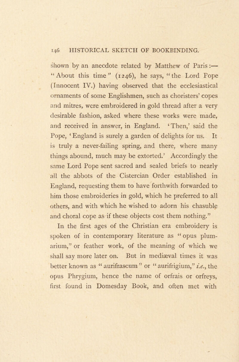 shown by an anecdote related by Matthew of Paris :— “About this time” (1246), he says, “the Lord Pope (Innocent IV.) having observed that the ecclesiastical ornaments of some Englishmen, such as choristers’ copes and mitres, were embroidered in gold thread after a very desirable fashion, asked where these works were made, and received in answer, in England. ‘Then,’ said the Pope, ‘ England is surely a garden of delights for us. It is truly a never-failing spring, and there, where many things abound, much may be extorted.’ Accordingly the same Lord Pope sent sacred and sealed briefs to nearly all the abbots of the Cistercian Order established in England, requesting them to have forthwith forwarded to him those embroideries in gold, which he preferred to all others, and with which he wished to adorn his chasuble and choral cope as if these objects cost them nothing.” In the first ages of the Christian era embroidery is spoken of in contemporary literature as “ opus plum- arium,” or feather work, of the meaning of which we shall say more later on. But in mediaeval times it wras better known as “ aurifrascum ” or “ aurifrigium,” i.e., the opus Phrygium, hence the name of orfrais or orfreys, first found in Domesday Book, and often met with