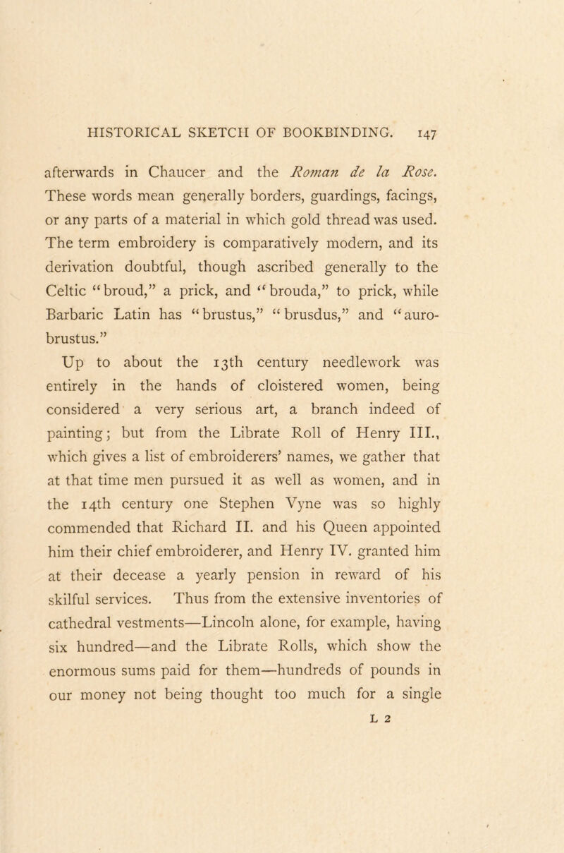 afterwards in Chaucer and the Roman de la Rose. These words mean generally borders, guardings, facings, or any parts of a material in which gold thread was used. The term embroidery is comparatively modern, and its derivation doubtful, though ascribed generally to the Celtic “broud,” a prick, and “ brouda,” to prick, while Barbaric Latin has “brustus,” “ brusdus,” and “auro- brustus.” Up to about the 13th century needlework was entirely in the hands of cloistered women, being considered a very serious art, a branch indeed of painting; but from the Librate Roll of Henry III., which gives a list of embroiderers’ names, we gather that at that time men pursued it as well as women, and in the 14th century one Stephen Vyne was so highly commended that Richard II. and his Queen appointed him their chief embroiderer, and Henry IV. granted him at their decease a yearly pension in reward of his skilful services. Thus from the extensive inventories of cathedral vestments—Lincoln alone, for example, having six hundred—and the Librate Rolls, which show the enormous sums paid for them—hundreds of pounds in our money not being thought too much for a single