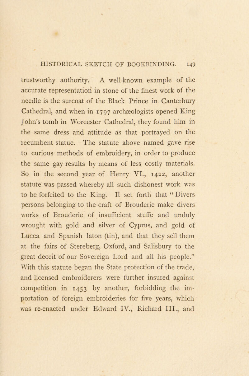 trustworthy authority. A well-known example of the accurate representation in stone of the finest work of the needle is the surcoat of the Black Prince in Canterbury Cathedral, and when in 1797 archaeologists opened King John’s tomb in Worcester Cathedral, they found him in the same dress and attitude as that portrayed on the recumbent statue. The statute above named gave rise to curious methods of embroidery, in order to produce the same gay results by means of less costly materials. So in the second year of Henry VI., 1422, another statute was passed whereby all such dishonest wrork was to be forfeited to the King. If set forth that “ Divers persons belonging to the craft of Brouderie make divers works of Brouderie of insufficient stuffie and unduly wrought with gold and silver of Cyprus, and gold of Lucca and Spanish laton (tin), and that they sell them at the fairs of Stereberg, Oxford, and Salisbury to the great deceit of our Sovereign Lord and all his people.” With this statute began the State protection of the trade, and licensed embroiderers were further insured against competition in 1453 by another, forbidding the im¬ portation of foreign embroideries for five years, which wTas re-enacted under Edward IV., Richard III., and