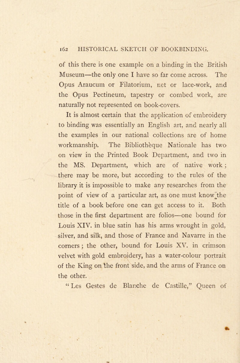 of this there is one example on a binding in the British Museum—the only one I have so far come across. The Opus Araucum or Filatorium, net or lace-work, and the Opus Pectineum, tapestry or combed work, are naturally not represented on book-covers. It is almost certain that the application of embroidery to binding was essentially an English art, and nearly all the examples in our national collections are of home workmanship. The Bibliotheque Nationale has two on view in the Printed Book Department, and two in the MS. Department, which are of native work; there may be more, but according to the rules of the library it is impossible to make any researches from the point of view of a particular art, as one must knowjdie title of a book before one can get access to it. Both those in the first department are folios—one bound for Louis XIV. in blue satin has his arms wrought in gold, silver, and silk, and those of France and Navarre in the corners ; the other, bound for Louis XV. in crimson velvet with gold embroidery, has a water-colour portrait of the King on the front side, and the arms of France on the other. “ Les Gestes de Blanche de Castille,” Queen of r