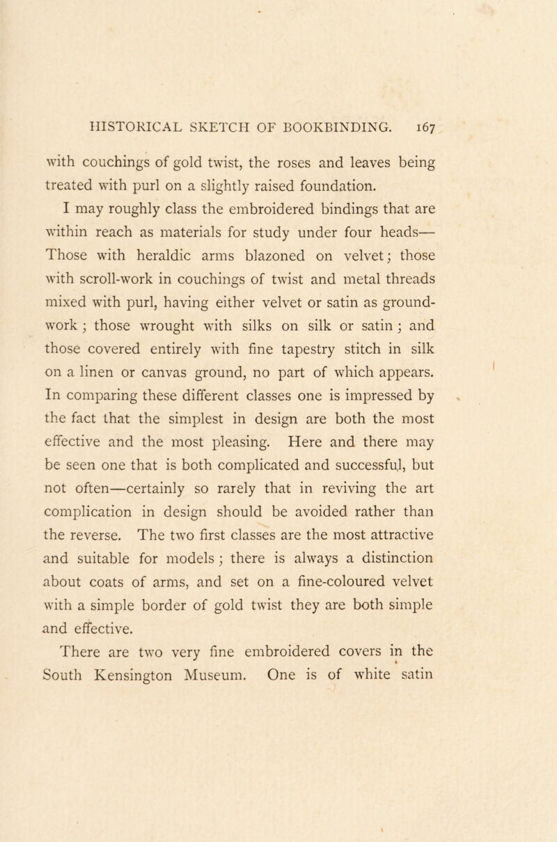 with couchings of gold twist, the roses and leaves being treated with purl on a slightly raised foundation. I may roughly class the embroidered bindings that are within reach as materials for study under four heads— Those with heraldic arms blazoned on velvet; those with scroll-work in couchings of twist and metal threads mixed with purl, having either velvet or satin as ground¬ work ; those wrought with silks on silk or satin ; and those covered entirely with fine tapestry stitch in silk on a linen or canvas ground, no part of which appears. In comparing these different classes one is impressed by the fact that the simplest in design are both the most effective and the most pleasing. Here and there may be seen one that is both complicated and successful, but not often—certainly so rarely that in reviving the art complication in design should be avoided rather than the reverse. The two first classes are the most attractive and suitable for models ; there is always a distinction about coats of arms, and set on a fine-coloured velvet with a simple border of gold twist they are both simple and effective. There are two very fine embroidered covers in the South Kensington Museum. One is of white satin