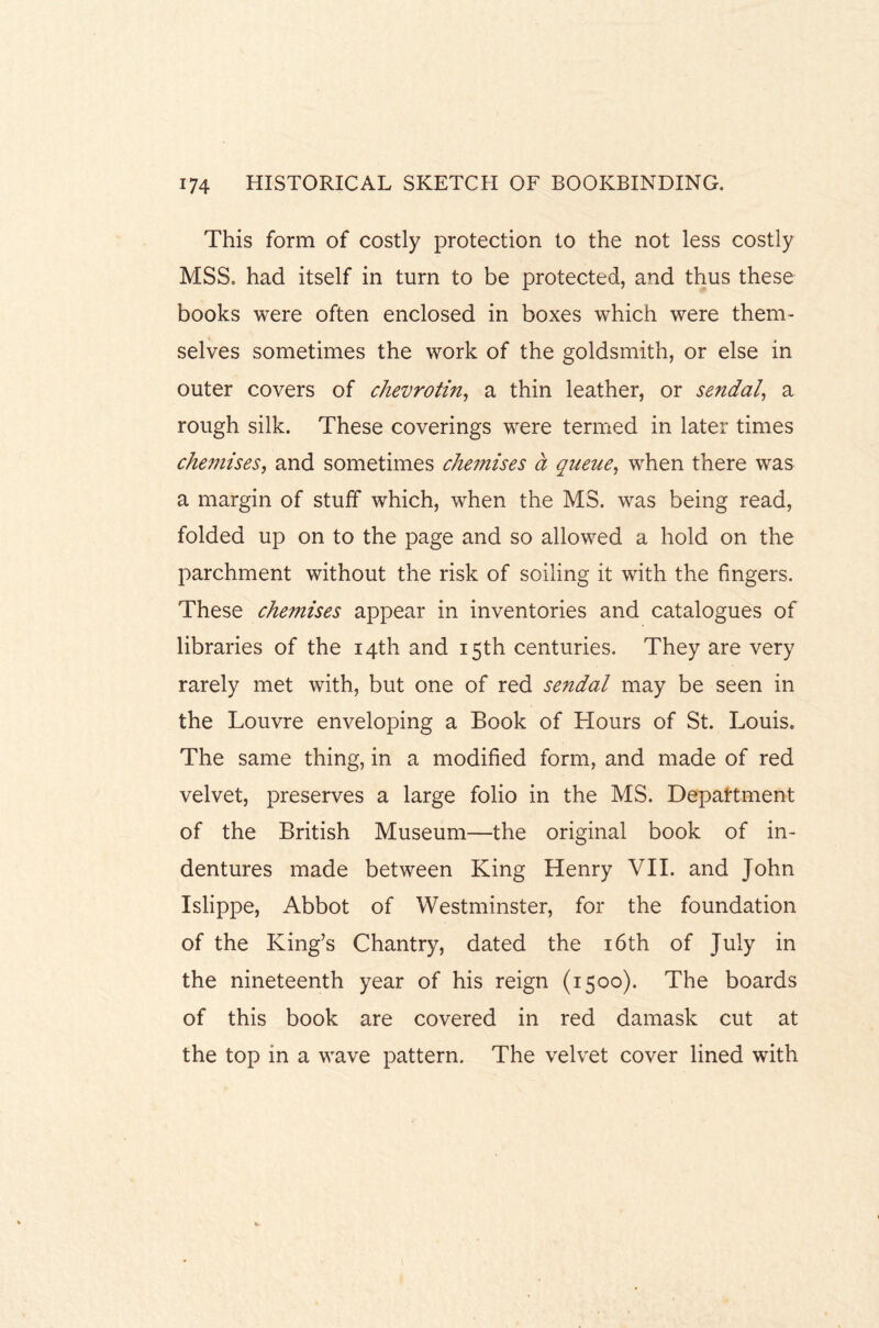 This form of costly protection to the not less costly MSS. had itself in turn to be protected, and thus these books were often enclosed in boxes which were them¬ selves sometimes the work of the goldsmith, or else in outer covers of chevrotin, a thin leather, or sendal, a rough silk. These coverings were termed in later times chemises, and sometimes chemises a queue, when there was a margin of stuff which, when the MS. was being read, folded up on to the page and so allowed a hold on the parchment without the risk of soiling it with the fingers. These chemises appear in inventories and catalogues of libraries of the 14th and 15th centuries. They are very rarely met with, but one of red sendal may be seen in the Louvre enveloping a Book of Hours of St. Louis. The same thing, in a modified form, and made of red velvet, preserves a large folio in the MS. Department of the British Museum—the original book of in¬ dentures made between King Henry VII. and John Islippe, Abbot of Westminster, for the foundation of the King’s Chantry, dated the 16th of July in the nineteenth year of his reign (1500). The boards of this book are covered in red damask cut at the top in a wave pattern. The velvet cover lined with