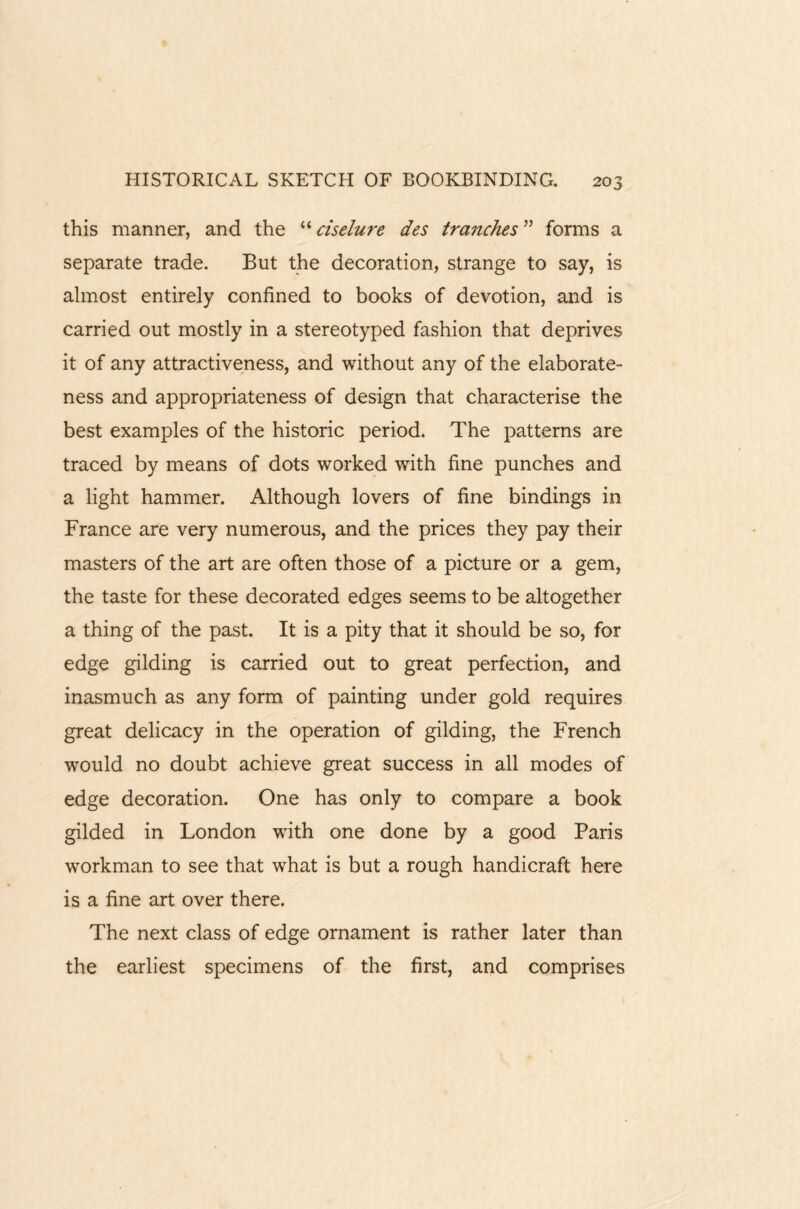 this manner, and the “ ciselure des tranches ” forms a separate trade. But the decoration, strange to say, is almost entirely confined to books of devotion, and is carried out mostly in a stereotyped fashion that deprives it of any attractiveness, and without any of the elaborate¬ ness and appropriateness of design that characterise the best examples of the historic period. The patterns are traced by means of dots worked with fine punches and a light hammer. Although lovers of fine bindings in France are very numerous, and the prices they pay their masters of the art are often those of a picture or a gem, the taste for these decorated edges seems to be altogether a thing of the past. It is a pity that it should be so, for edge gilding is carried out to great perfection, and inasmuch as any form of painting under gold requires great delicacy in the operation of gilding, the French would no doubt achieve great success in all modes of edge decoration. One has only to compare a book gilded in London with one done by a good Paris workman to see that what is but a rough handicraft here is a fine art over there. The next class of edge ornament is rather later than the earliest specimens of the first, and comprises