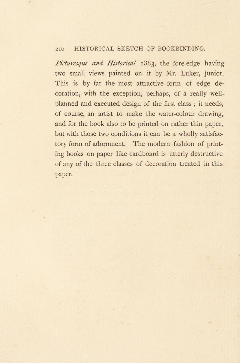 Picturesque and Historical 1883, the fore-edge having two small views painted on it by Mr. Luker, junior. This is by far the most attractive form of edge de¬ coration, with the exception, perhaps, of a really well- planned and executed design of the first class; it needs, of course, an artist to make the water-colour drawing, and for the book also to be printed on rather thin paper, but with those two conditions it can be a wholly satisfac¬ tory form of adornment. The modern fashion of print¬ ing books on paper like cardboard is utterly destructive of any of the three classes of decoration treated in this, paper.