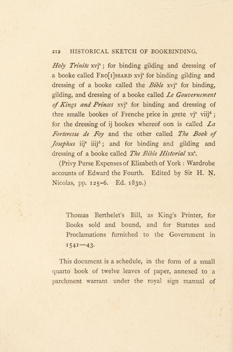 Holy Trinite xvjs; for binding gilding and dressing of a booke called Fro[i]ssard xvjs for binding gilding and dressing of a booke called the Bible xvjs for binding, gilding, and dressing of a booke called Le Gouvernement of Kings and Prmces xvjs for binding and dressing of thre smalle bookes of Frenche price in grete vjs viijd \ for the dressing of ij bookes whereof oon is called La Forteresse de Foy and the other called The Book of Josephus iij8 iiijd; and for binding and gilding and dressing of a booke called The Bible Historial xxs. (Privy Purse Expenses of Elizabeth of York : Wardrobe accounts of Edward the Fourth. Edited by Sir H. N. Nicolas, pp. 125-6. Ed. 1830.) Thomas Berthelet’s Bill, as King’s Printer, for Books sold and bound, and for Statutes and Proclamations furnished to the Government in 1541—43. This document is a schedule, in the form of a small quarto book of twelve leaves of paper, annexed to a parchment warrant under the royal sign manual of