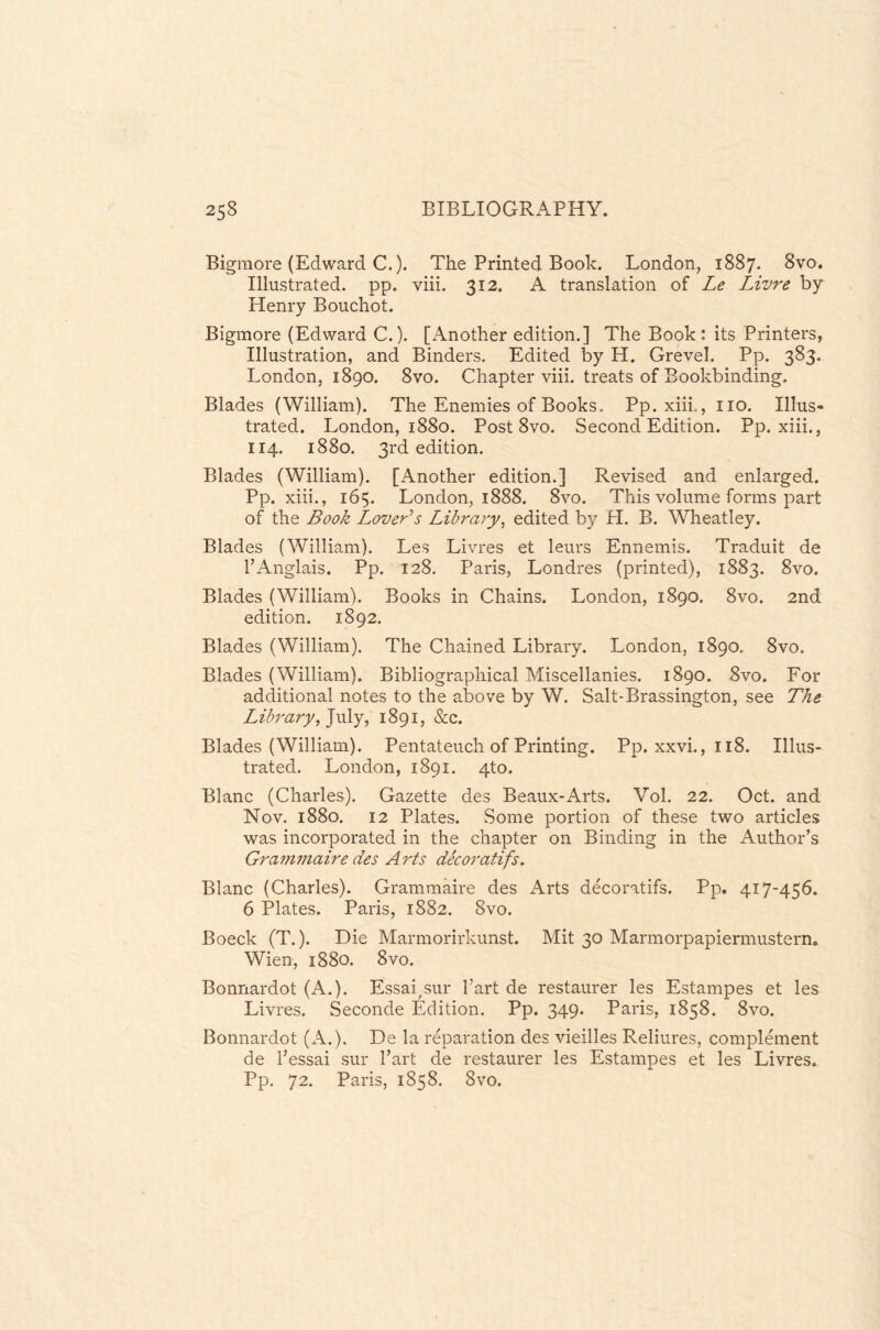 Bigmore (Edward C.). The Printed Book. London, 1887. 8vo. Illustrated, pp. viii. 312. A translation of Le Livre by Henry Bouchot. Bigmore (Edward C.). [Another edition.] The Book: its Printers, Illustration, and Binders. Edited by H. Grevel. Pp. 383. London, 1890. 8vo. Chapter viii. treats of Bookbinding, Blades (William). The Enemies of Books, Pp. xiii,, no. Illus¬ trated. London, 1880. Post 8vo. Second Edition. Pp. xiii., 114. 1880. 3rd edition. Blades (William). [Another edition.] Revised and enlarged. Pp. xiii., 165. London, 1888. 8vo. This volume forms part of the Book Lover's Library, edited by PI. B. Wheatley. Blades (William). Les Livres et leurs Ennemis. Traduit de PAnglais. Pp. 128. Paris, Londres (printed), 1883. 8vo. Blades (William). Books in Chains. London, 1890. 8vo. 2nd edition. 1892. Blades (William). The Chained Library. London, 1890. 8vo. Blades (William). Bibliographical Miscellanies. 1890. 8vo. For additional notes to the above by W. Salt-Brassington, see The Library, July, 1891, &c. Blades (William). Pentateuch of Printing. Pp. xxvi., 118. Illus¬ trated. London, 1891. 4to. Blanc (Charles). Gazette des Beaux-Arts. Vol. 22. Oct. and Nov. 1880. 12 Plates. Some portion of these two articles was incorporated in the chapter on Binding in the Author’s Gram?naire des Arts decoratifs. Blanc (Charles). Grammaire des Arts decoratifs. Pp. 417-456. 6 Plates. Paris, 1882. 8vo. Boeck (T.). Die Marmorirkunst. Mit 30 Marmorpapiermustern. Wien, 1880. 8vo. Bonnardot (A.). Essaysur Part de restaurer les Estampes et les Livres. Seconde Edition. Pp. 349. Paris, 1858. 8vo. Bonnardot (A.). De la reparation des vieilles Reliures, complement de Pessai sur Part de restaurer les Estampes et les Livres. Pp. 72. Paris, 1858. 8vo.