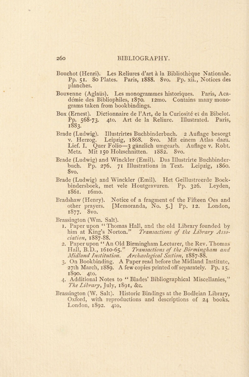 Bouchot (Henri). Les Reliures d’art a la Bibliotheque Nationale. Pp. 51. 80 Plates. Paris, 1888. 8vo. Pp. xii., Notices des planches. Bouvenne (Aglaiis). Les monogrammes historiques. Paris, Aca¬ demic des Bibliophiles, 1870. i2mo. Contains many mono¬ grams taken from bookbindings. Box (Ernest). Dictionnaire de l’Art, de la Curiosite et du Bibelot. Pp. 568-73. 4to. Art de la Reliure. Illustrated. Paris, 1883. Brade (Ludwig). Illustrirtes Buchbinderbuch. 2 Auflage besorgt v. Herzog. Leipzig, 1868. 8vo. Mit einem Atlas dazu. Lief. I. Quer Folio—3 ganzlich umgearb. Auflage v. Robt. Metz. Mit 150 Holzschnitten. 1882. 8vo. Brade (Ludwig) and Winckler (Emil). Das Illustrirte Buchbinder¬ buch. Pp. 276. 71 Illustrations in Text. Leipzig, i860. 8vo. Brade (Ludwig) and Winckler (Emil). Het Geillustreerde Boek- bindersboek, met vele Houtgravuren. Pp. 326. Leyden, 1861. 161110. Bradshaw (Henry). Notice of a fragment of the Fifteen Oes and other prayers. [Memoranda, No. 5.] Pp. 12. London, 1S77. 8vo. Brassington (Wm. Salt). 1. Paper upon “Thomas Hall, and the old Library founded by him at King’s Norton.” Transactions of the Library Asso¬ ciation, 1887-88. 2. Paper upon “An Old Birmingham Lecturer, the Rev. Thomas Hall, B.D., 1610-65.” Transactions of the Birmingham and Midland Institution. Archeeological Section, 1887-88. 3. On Bookbinding. A Paper read before the Midland Institute, 27th March, 1889. A few copies printed off separately. Pp. 15. 1890. 4to. 4. Additional Notes to “ Blades’ Bibliographical Miscellanies,” The Library, July, 1891, &c. Brassington (W. Salt). Historic Bindings at the Bodleian Library, Oxford, with reproductions and descriptions of 24 books. London, 1892. 4to.