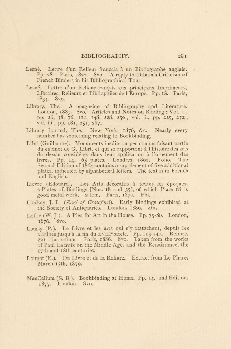 Lesne. Lettre d’un Relieur frar^ais a un Bibliographe anglais. Pp. 28. Paris, 1822. 8vo. A reply to Dibdin’s Criticism of French Binders in his Bibliographical Tour. Lesne. Lettre d’un Relieur frangais aux principaux Imprimeurs, Libraires, Relieurs et Bibliophiles de l’Europe. Pp. 18. Paris, 1834. 8vo. Library, The. A magazine of Bibliography and Literature. London, 1889. 8vo. Articles and Notes on Binding : Vol. i., pp. 26, 38, 76, in, 148, 228, 259; vol. ii., pp. 225, 272; vol. iii., pp. 181, 251, 287. Library Journal, The. New York, 1876, &c. Nearly every number has something relating to Bookbinding. Libri (Guillaume). Monuments inedits ou peu connus faisant partie du cabinet de G. Libri, et qui se rapportent a l’histoire des arts du dessin consideres dans leur application a Pornement des livres. Pp. 14. 65 plates. Londres, 1862. Folio. The Second Edition of 1864 contains a supplement of five additional plates, indicated by alphabetical letters. The text is in French and English. Lievre (Edouard). Les Arts decoratifs a toutes les epoques. 2 Plates of Bindings [Nos. 18 and 35], of which Plate 18 is good metal work. 2 tom. Paris, 1870. Fob Lindsay, J. L. {Earl of Crawford). Early Bindings exhibited at the Society of Antiquaries. London, 1886. 4to. Loftie (W. J.). A Plea for Art in the House. Pp. 75-80. London, 1876. 8vo. Louisy (P.). Le Livre et les arts qui s’y rattachent, depuis les origines jusqu’a la fin du xvme siecle. Pp. 113-140. Reliure. 221 Illustrations. Paris, 1886. 8vo. Taken from the works of Paul Lacroix on the Middle Ages and the Renaissance, the 17th and 18th centuries. Loupot(E.). Du Livre et de la Reliure. Extract from Le Phare. March 15th, 1879. MacCallum (S. B.). Bookbinding at Home. Pp. 14. 2nd Edition. 1877. London. 8vo.