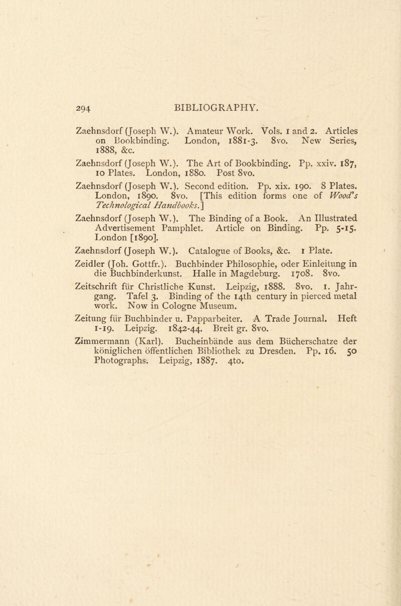 Zaehnsdorf (Joseph W.). Amateur Work. Vols. I and 2. Articles on Bookbinding. London, 1881-3. 8vo. New Series, 1888, &c. Zaehnsdorf (Joseph W.). The Art of Bookbinding. Pp. xxiv. 187, 10 Plates. London, 1880. Post 8vo. Zaehnsdorf (Joseph W.). Second edition. Pp. xix. 190. 8 Plates. London, 1890. 8vo, [This edition forms one of Wood's Technological Handbooks. ] Zaehnsdorf (Joseph W.). The Binding of a Book. An Illustrated Advertisement Pamphlet. Article on Binding. Pp. 5-15* London [1890]. Zaehnsdorf (Joseph W.). Catalogue of Books, &c. 1 Plate. Zeidler (Joh. Gottfr.). Buchbinder Philosophic, oder Einleitung in die Buchbinderkunst. Halle in Magdeburg. 1708. 8vo. Zeitschrift fur Christliche Kunst. Leipzig, 1888. 8vo. 1. Jahr- gang. Tafel 3. Binding of the 14th century in pierced metal work. Now in Cologne Museum. Zeitung flir Buchbinder u. Papparbeiter. A Trade Journal. Heft 1-19. Leipzig. 1842-44. Breit gr. 8vo. Zimmermann (Karl). Bucheinbande aus dem Biicherschatze der koniglichen offentlichen Bibliothek zu Dresden. Pp. 16. 50 Photographs. Leipzig, 1887. 4to.