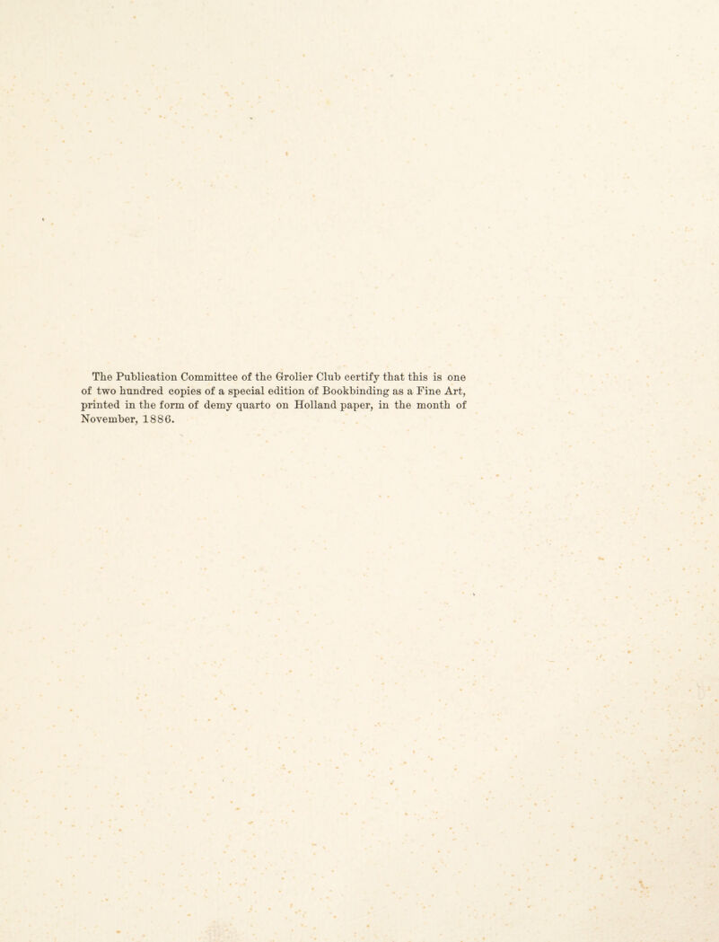 I The Publication Committee of tbe Grolier Club certify that this is one of two hundred copies of a special edition of Bookbinding as a Fine Art, printed in the form of demy quarto on Holland paper, in the month of November, 1886.