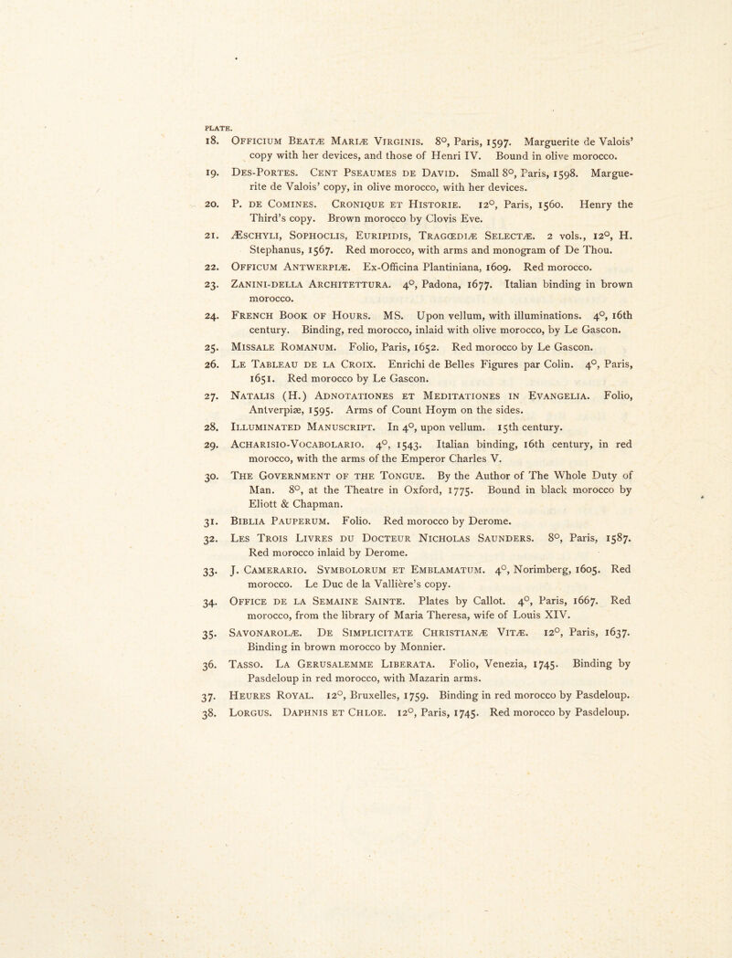 PLATE. 18. Officium Beata Marine Virginis. 8°, Paris, 1597. Marguerite de Valois’ copy with her devices, and those of Henri IV. Bound in olive morocco. 19. Des-Portes. Cent Pseaumes de David. Small 8°, Paris, 1598. Margue¬ rite de Valois’ copy, in olive morocco, with her devices. 20. P. de Comines. Cronique et Historie. 120, Paris, 1560. Henry the Third’s copy. Brown morocco by Clovis Eve. 21. zEschyli, Sophoclis, Euripidis, Tragcedia Selectee. 2 vols., 120, H. Stephanus, 1567. Red morocco, with arms and monogram of De Thou. 22. Officum Antwerpia. Ex-Officina Plantiniana, 1609. Red morocco. 23. Zanini-della Architettura. 40, Padona, 1677. Italian binding in brown morocco. 24. French Book of Hours. MS. Upon vellum, with illuminations. 40, 16th century. Binding, red morocco, inlaid with olive morocco, by Le Gascon. 25. Missale Romanum. Folio, Paris, 1652. Red morocco by Le Gascon. 26. Le Tableau de la Croix. Enrichi de Belles Figures par Colin. 40, Paris, 1651. Red morocco by Le Gascon. 27. Natalis (H.) Adnotationes et Meditationes in Evangelia. Folio, Antverpise, 1595. Arms of Count Hoym on the sides. 28. Illuminated Manuscript. In 40, upon vellum. 15th century. 29. Acharisio-Vocabolario. 40, 1543. Italian binding, 16th century, in red morocco, with the arms of the Emperor Charles V. 30. The Government of the Tongue. By the Author of The Whole Duty of Man. 8°, at the Theatre in Oxford, 1775. Bound in black morocco by Eliott & Chapman. 31. Biblia Pauperum. Folio. Red morocco by Derome. 32. Les Trois Livres du Docteur Nicholas Saunders. 8°, Paris, 1587. Red morocco inlaid by Derome. 33. J. Camerario. Symbolorum et Emblamatum. 40, Norimberg, 1605. Red morocco. Le Due de la Valliere’s copy. 34. Office de la Semaine Sainte. Plates by Callot. 40, Paris, 1667. Red morocco, from the library of Maria Theresa, wife of Louis XIV. 35. Savonarola. De Simplicitate Christiana Vita. 120, Paris, 1637. Binding in brown morocco by Monnier. 36. Tasso. La Gerusalemme Liberata. Folio, Venezia, 1745. Binding by Pasdeloup in red morocco, with Mazarin arms. 37. Heures Royal. 120, Bruxelles, 1759. Binding in red morocco by Pasdeloup. 38. Lorgus. Daphnis et Chloe. 120, Paris, 1745. Red morocco by Pasdeloup.
