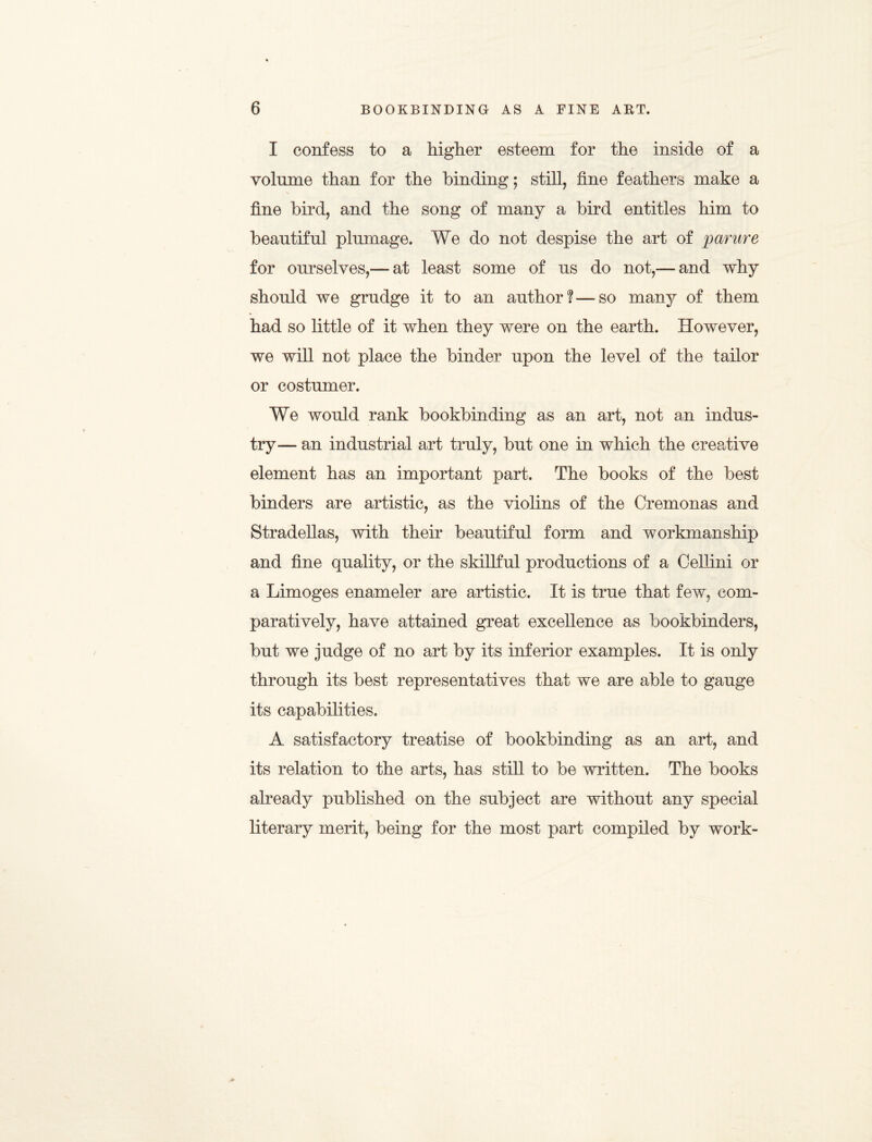 I confess to a higher esteem for the inside of a volume than for the binding; still, fine feathers make a fine bird, and the song of many a bird entitles him to beautiful plumage. We do not despise the art of parure for ourselves,— at least some of us do not,—and why should we grudge it to an author?—so many of them had so little of it when they were on the earth. However, we will not place the binder upon the level of the tailor or costumer. We would rank bookbinding as an art, not an indus¬ try— an industrial art truly, but one in which the creative element has an important part. The books of the best binders are artistic, as the violins of the Cremonas and Stradellas, with their beautiful form and workmanship and fine quality, or the skillful productions of a Cellini or a Limoges enameler are artistic. It is true that few, com¬ paratively, have attained great excellence as bookbinders, but we judge of no art by its inferior examples. It is only through its best representatives that we are able to gauge its capabilities. A satisfactory treatise of bookbinding as an art, and its relation to the arts, has still to be written. The books already published on the subject are without any special literary merit, being for the most part compiled by work-