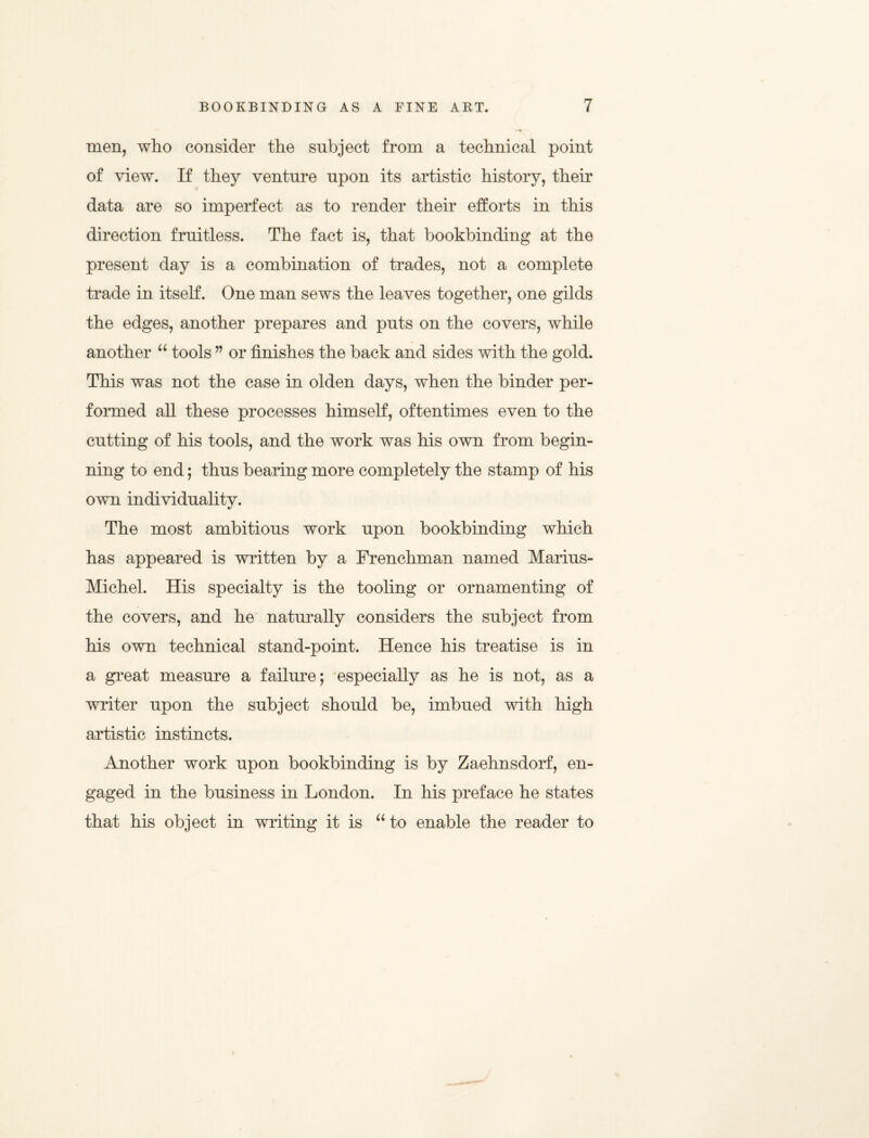 men, who consider the subject from a technical point of view. If they venture upon its artistic history, their data are so imperfect as to render their efforts in this direction fruitless. The fact is, that bookbinding at the present day is a combination of trades, not a complete trade in itself. One man sews the leaves together, one gilds the edges, another prepares and puts on the covers, while another u tools ” or finishes the back and sides with the gold. This was not the case in olden days, when the binder per¬ formed all these processes himself, oftentimes even to the cutting of his tools, and the work was his own from begin¬ ning to end; thus bearing more completely the stamp of his own individuality. The most ambitious work upon bookbinding which has appeared is written by a Frenchman named Marius- Michel. His specialty is the tooling or ornamenting of the covers, and he naturally considers the subject from his own technical stand-point. Hence his treatise is in a great measure a failure; especially as he is not, as a writer upon the subject should be, imbued with high artistic instincts. Another work upon bookbinding is by Zaehnsdorf, en¬ gaged in the business in London. In his preface he states that his object in writing it is “ to enable the reader to
