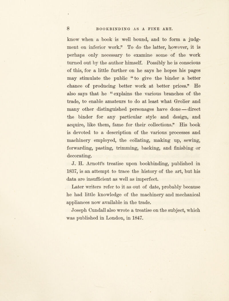 know when a book is well bound, and to form a judg¬ ment on inferior work.” To do the latter, however, it is perhaps only necessary to examine some of the work turned out by the author himself. Possibly he is conscious of this, for a little further on he says he hopes his pages may stimulate the public u to give the binder a better chance of producing better work at better prices.” He also says that he u explains the various branches of the trade, to enable amateurs to do at least what Grolier and many other distinguished personages have done — direct the binder for any particular style and design, and acquire, like them, fame for their collections.” His book is devoted to a description of the various processes and machinery employed, the collating, making up, sewing, forwarding, pasting, trimming, backing, and finishing or decorating. J. H. Arnott’s treatise upon bookbinding, published in 1837, is an attempt to trace the history of the art, but his data are insufficient as well as imperfect. Later writers refer to it as out of date, probably because he had little knowledge of the machinery and mechanical appliances now available in the trade. Joseph Cundall also wrote a treatise on the subject, which was published in London, in 1847.