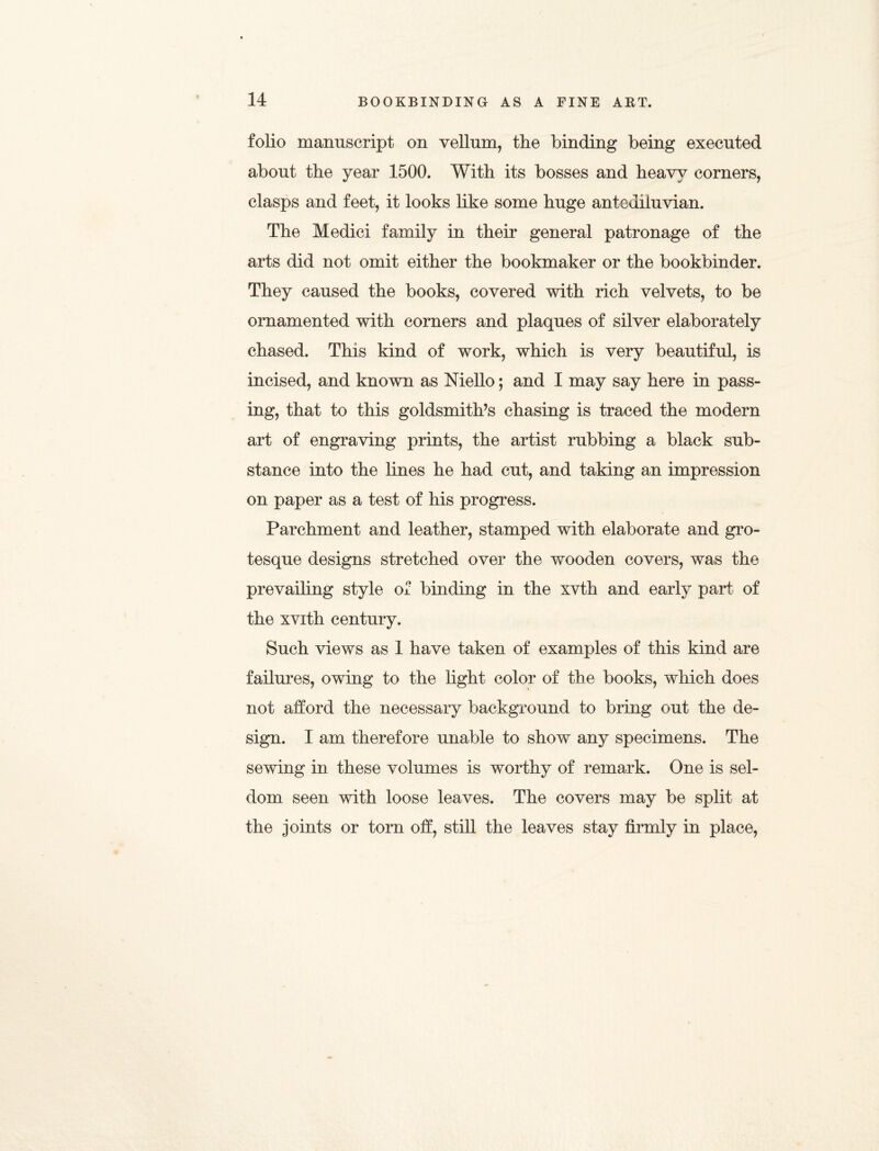 folio manuscript on vellum, tlie binding being executed about the year 1500. With its bosses and heavy corners, clasps and feet, it looks like some huge antediluvian. The Medici family in their general patronage of the arts did not omit either the bookmaker or the bookbinder. They caused the books, covered with rich velvets, to be ornamented with corners and plaques of silver elaborately chased. This kind of work, which is very beautiful, is incised, and known as Niello; and I may say here in pass¬ ing, that to this goldsmith’s chasing is traced the modern art of engraving prints, the artist rubbing a black sub¬ stance into the lines he had cut, and taking an impression on paper as a test of his progress. Parchment and leather, stamped with elaborate and gro¬ tesque designs stretched over the wooden covers, was the prevailing style of binding in the xvth and early part of the xvith century. Such views as 1 have taken of examples of this kind are failures, owing to the light color of the books, which does not afford the necessary background to bring out the de¬ sign. I am therefore unable to show any specimens. The sewing in these volumes is worthy of remark. One is sel¬ dom seen with loose leaves. The covers may be split at the joints or torn off, still the leaves stay firmly in place,
