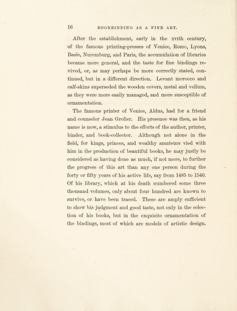 After the establishment, early in the xvith century, of the famous printing-presses of Venice, Romo, Lyons, Basle, Nuremburg, and Paris, the accumulation of libraries became more general, and the taste for fine bindings re¬ vived, or, as may perhaps be more correctly stated, con¬ tinued, but in a different direction. Levant morocco and calf-skins superseded the wooden covers, metal and vellum, as they were more easily managed, and more susceptible of ornamentation. The famous printer of Venice, Aldus, had for a friend and counselor Jean Gfrolier. His presence was then, as his name is now, a stimulus to the efforts of the author, printer, binder, and book-collector. Although not alone in the field, for kings, princes, and wealthy amateurs vied with him in the production of beautiful books, he may justly be considered as having done as much, if not more, to further the progress of this art than any one person during the forty or fifty years of his active life, say from 1485 to 1540. Of his library, which at his death numbered some three thousand volumes, only about four hundred are known to survive, or have been traced. These are amply sufficient to show his judgment and good taste, not only in the selec¬ tion of his books, but in the exquisite ornamentation of the bindings, most of which are models of artistic design.