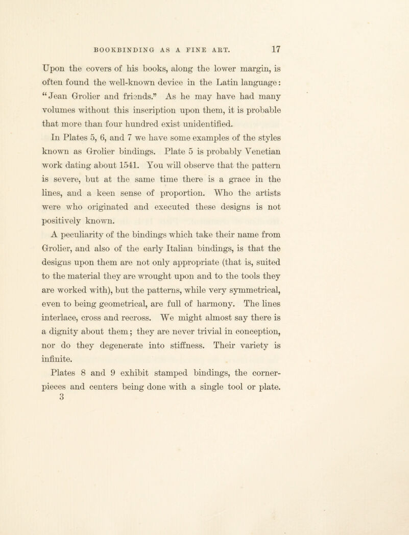 Upon the covers of his hooks, along the lower margin, is often found the well-known device in the Latin language: “Jean Grrolier and friends.” As he may have had many volumes without this inscription upon them, it is probable that more than four hundred exist unidentified. In Plates 5, 6, and 7 we have some examples of the styles known as Grrolier bindings. Plate 5 is probably Venetian work dating about 1541. You will observe that the pattern is severe, but at the same time there is a grace in the lines, and a keen sense of proportion. Who the artists were who originated and executed these designs is not positively known. A peculiarity of the bindings which take their name from Grrolier, and also of the early Italian bindings, is that the designs upon them are not only appropriate (that is, suited to the material they are wrought upon and to the tools they are worked with), but the patterns, while very symmetrical, even to being geometrical, are full of harmony. The lines interlace, cross and recross. We might almost say there is a dignity about them; they are never trivial in conception, nor do they degenerate into stiffness. Their variety is infinite. Plates 8 and 9 exhibit stamped bindings, the corner- pieces and centers being done with a single tool or plate.
