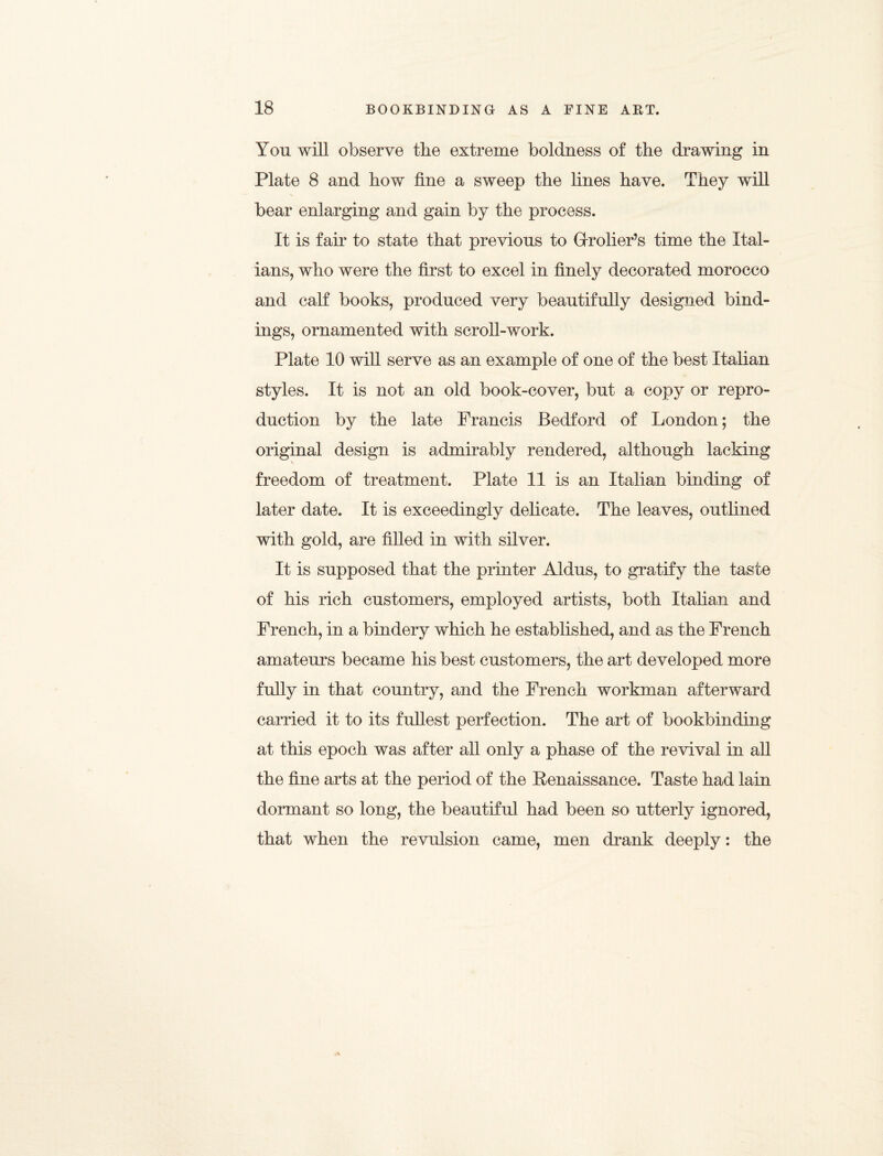 You will observe the extreme boldness of the drawing in Plate 8 and how fine a sweep the lines have. They will bear enlarging and gain by the process. It is fair to state that previous to Grolier’s time the Ital¬ ians, who were the first to excel in finely decorated morocco and calf books, produced very beautifully designed bind¬ ings, ornamented with scroll-work. Plate 10 will serve as an example of one of the best Italian styles. It is not an old book-cover, but a copy or repro¬ duction by the late Francis Bedford of London; the original design is admirably rendered, although lacking \ freedom of treatment. Plate 11 is an Italian binding of later date. It is exceedingly delicate. The leaves, outlined with gold, are filled in with silver. It is supposed that the printer Aldus, to gratify the taste of his rich customers, employed artists, both Italian and French, in a bindery which he established, and as the French amateurs became his best customers, the art developed more fully in that country, and the French workman afterward carried it to its fullest perfection. The art of bookbinding at this epoch was after all only a phase of the revival in all the fine arts at the period of the Renaissance. Taste had lain dormant so long, the beautiful had been so utterly ignored, that when the revulsion came, men drank deeply: the