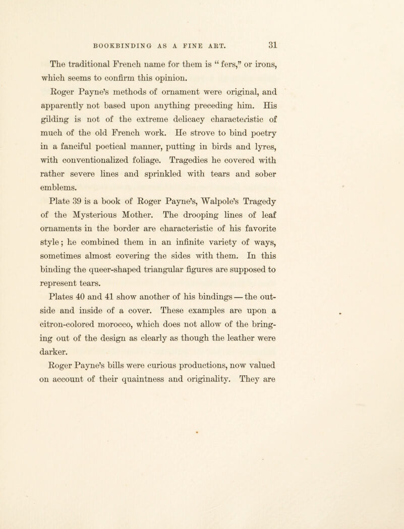 The traditional French name for them is u fers,” or irons, which seems to confirm this opinion. Roger Payne’s methods of ornament were original, and apparently not based upon anything preceding him. His gilding is not of the extreme delicacy characteristic of much of the old French work. He strove to bind poetry in a fanciful poetical manner, putting in birds and lyres, with conventionalized foliage. Tragedies he covered with rather severe lines and sprinkled with tears and sober emblems. Plate 39 is a book of Roger Payne’s, Walpole’s Tragedy of the Mysterious Mother. The drooping lines of leaf ornaments in the border are characteristic of his favorite style; he combined them in an infinite variety of ways, sometimes almost covering the sides with them. In this binding the queer-shaped triangular figures are supposed to represent tears. Plates 40 and 41 show another of his bindings — the out¬ side and inside of a cover. These examples are upon a citron-colored morocco, which does not allow of the bring¬ ing out of the design as clearly as though the leather were darker. Roger Payne’s bills were curious productions, now valued on account of their quaintness and originality. They are