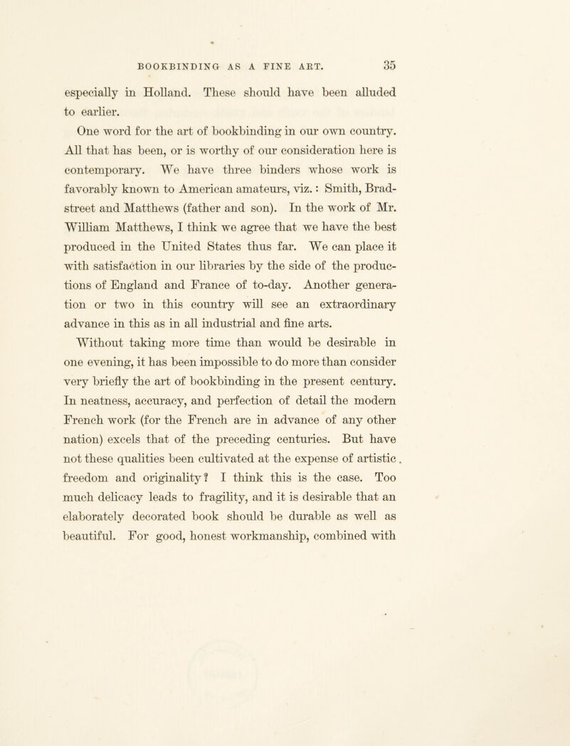 especially in Holland. These shonld have been alluded to earlier. One word for the art of bookbinding in our own country. All that has been, or is worthy of our consideration here is contemporary. We have three binders whose work is favorably known to American amateurs, viz.: Smith, Brad- street and Matthews (father and son). In the work of Mr. William Matthews, I think we agree that we have the best produced in the United States thus far. We can place it with satisfaction in our libraries by the side of the produc¬ tions of England and France of to-day. Another genera¬ tion or two in this country will see an extraordinary advance in this as in all industrial and fine arts. Without taking more time than would be desirable in one evening, it has been impossible to do more than consider very briefly the art of bookbinding in the present century. In neatness, accuracy, and perfection of detail the modern French work (for the French are in advance of any other nation) excels that of the preceding centuries. But have not these qualities been cultivated at the expense of artistic A freedom and originality? I think this is the case. Too much delicacy leads to fragility, and it is desirable that an elaborately decorated book should be durable as well as beautiful. For good, honest workmanship, combined with