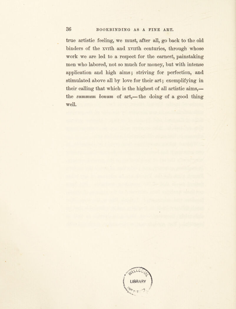 true artistic feeling, we must, after all, go back to tbe old binders of tbe xvith and xvuth centuries, through whose work we are led to a respect for the earnest, painstaking men who labored, not so much for money, but with intense application and high aims; striving for perfection, and stimulated above all by love for their art; exemplifying in their calling that which is the highest of all artistic aims,-— the summum bonum of art,—the doing of a good thing well.