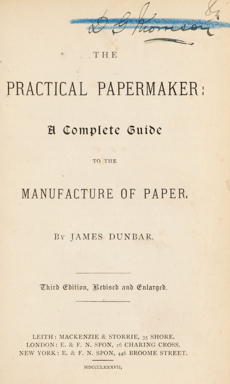 TH E PRACTICAL PAPERMAKER: H Complete Ctufce TO THE MANUFACTURE OF PAPER. By JAMES DUNBAR. TThirU (Edition, ^Icbiscb anb (Enlargcb. LEITH : MACKENZIE & STORRIE, 35 SHORE. LONDON: E. & F. N. SPON, 16 CHARING CROSS. NEW YORK: E. & F. N. SPON, 446 BROOME STREET, MDCCCLXXXVII,