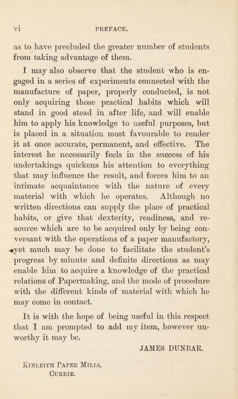 VI PREFACE. as to have precluded the greater number of students from taking advantage of them. I may also observe that the student who is en¬ gaged in a series of experiments connected with the manufacture of paper, properly conducted, is not only acquiring those practical habits which will stand in good stead in after life, and will enable him to apply his knowledge to useful purposes, but is placed in a situation most favourable to render it at once accurate, permanent, and effective. The interest he necessarily feels in the success of his undertakings quickens his attention to everything that may influence the result, and forces him to an intimate acquaintance with the nature of every material with which he operates. Although no written directions can supply the place of practical habits, or give that dexterity, readiness, and re¬ source which are to be acquired only by being con¬ versant with the operations of a paper manufactory, *yet much may be done to facilitate the student’s progress by minute and definite directions as may enable him to acquire a knowledge of the practical relations of Papermaking, and the mode of procedure with the different kinds of material with which he may come in contact. It is with the hope of being useful in this respect that I am prompted to add my item, however un¬ worthy it may be. Kinleith Paper Mills, Currie. JAMES DUNBAR.