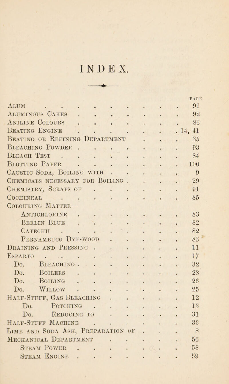 INDEX. Alum .... • • PAGE 91 Aluminous Cakes • • 92 Aniline Colours • * 86 Beating Engine • • 14, 41 Beating or Refining Department 35 Bleaching Powder . • • 93 Bleach Test • • 84 Blotting Paper • • 100 Caustic Soda, Boiling with • « 9 Chemicals necessary for Boiling . 29 Chemistry, Scraps of • • 91 Cochineal * • 85 Colouring Matter— Antichlorine • * 83 Berlin Blue . 82 Catechu • • 82 Pernambuco Dye-wood • • 83 Draining and Pressing . • 11 Esparto .... • 17 Do. Bleaching . 32 Do. Boilers • 28 Do. Boiling • • 26 Do. Willow • 25 Half-Stuff, Gas Bleaching • • 12 Do. Potching • • 13 Do. Reducing to • • 31 Half-Stuff Machine • 33 Lime and Soda Ash, Preparation of 8 Mechanical Department • • 56 Steam Power • • 58 Steam Engine • • 59