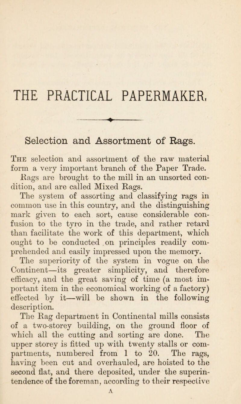 THE PRACTICAL PAPERMAKER. Selection and Assortment of Rags. The selection and assortment of the raw material form a very important branch of the Paper Trade. Hags are brought to the mill in an unsorted con¬ dition, and are called Mixed Rags. The system of assorting and classifying rags in common use in this country, and the distinguishing mark given to each sort, cause considerable con¬ fusion to the tyro in the trade, and rather retard than facilitate the work of this department, which ought to be conducted on principles readily com¬ prehended and easily impressed upon the memory. The superiority of the system in vogue on the Continent—its greater simplicity, and therefore efficacy, and the great saving of time (a most im¬ portant item in the economical working of a factory) effected by it—will be shown in the following description. The Rag department in Continental mills consists of a two-storey building, on the ground floor of which all the cutting and sorting are done. The upper storey is fitted up with twenty stalls or com¬ partments, numbered from 1 to 20. The rags, having been cut and overhauled, are hoisted to the second flat, and there deposited, under the superin¬ tendence of the foreman, according to their respective A