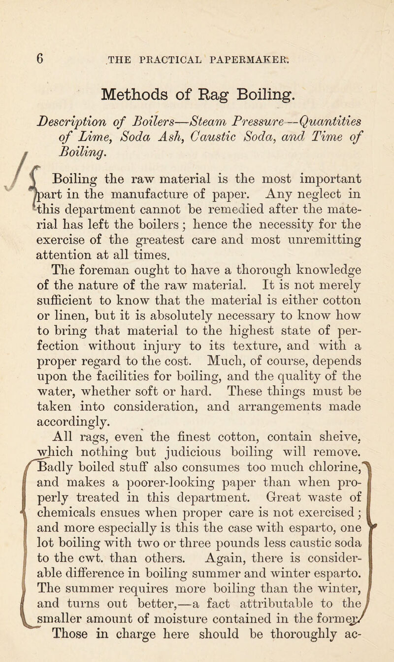 unremitting Methods of Rag Boiling. Description of Boilers—Steam Pressure —Quantities of Lime, Soda Ash, Caustic Soda, and, Time of Boiling. i Boiling the raw material is the most important Apart in the manufacture of paper. Any neglect in this department cannot he remedied after the mate¬ rial has left the boilers; hence the necessity for the exercise of the greatest care and most attention at all times. The forenmn ought to have a thorough knowledge of the nature of the raw material. It is not merely sufficient to know that the material is either cotton or linen, but it is absolutely necessary to know how to bring that material to the highest state of per¬ fection without injury to its texture, and with a proper regard to the cost. Much, of course, depends upon the facilities for boiling, and the quality of the water, whether soft or hard. These things must be taken into consideration, and arrangements made accordingly. All rags, even the finest cotton, contain sheive, which nothing but judicious boiling will remove. Badly boiled stuff also consumes too much chlorine, and makes a poorer-looking paper than when pro¬ perly treated in this department. Great waste of chemicals ensues when proper care is not exercised; and more especially is this the case with esparto, one lot boiling with two or three pounds less caustic soda to the cwt. than others. Again, there is consider¬ able difference in boiling summer and winter esparto. The summer requires more boiling than the winter, and turns out better,—a fact attributable to the smaller amount of moisture contained in the formei Those in charge here should be thoroughly ac-