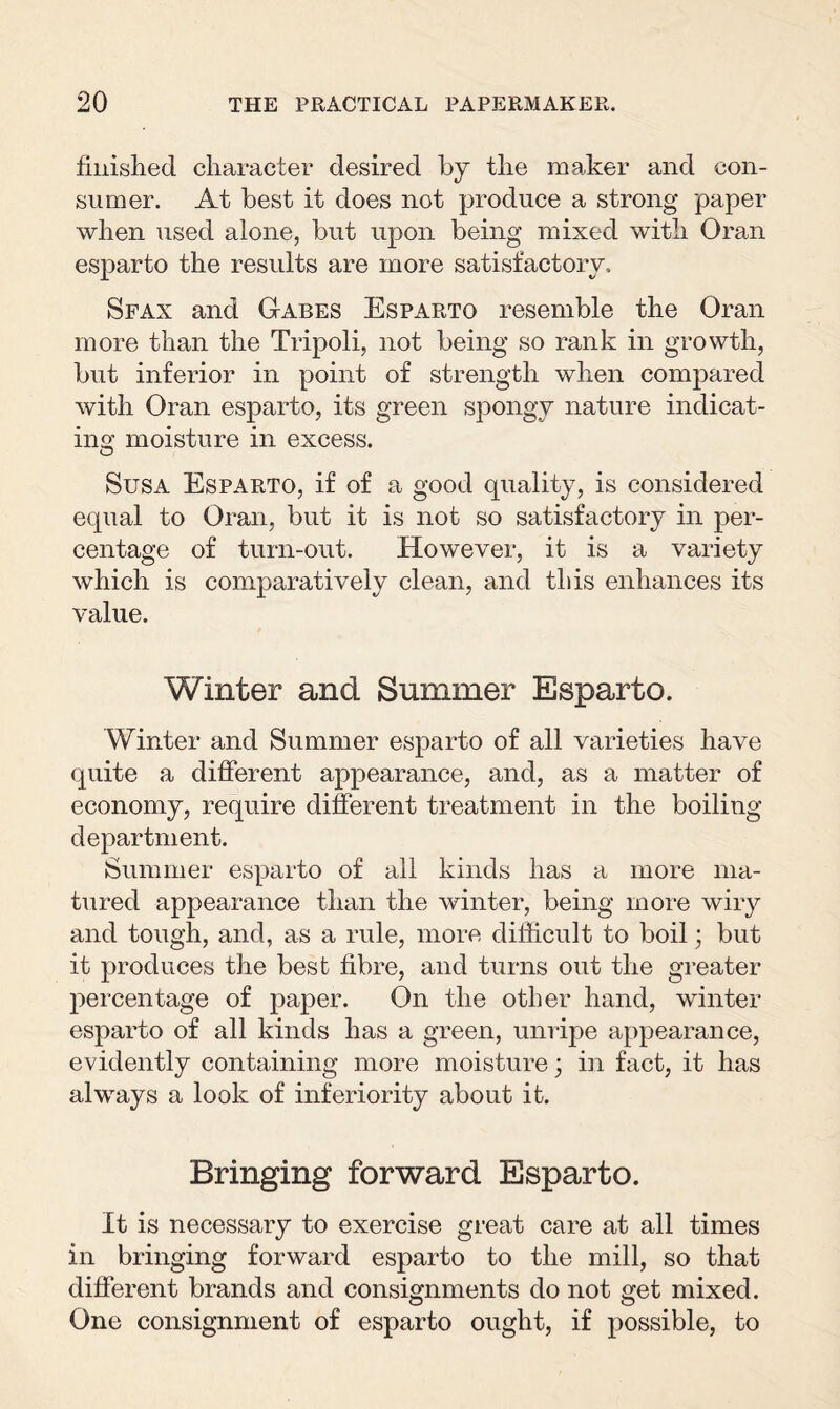 finished character desired by the maker and con¬ sumer. At best it does not produce a strong paper when used alone, but upon being mixed with Oran esparto the results are more satisfactory. Sfax and Gabes Esparto resemble the Oran more than the Tripoli, not being so rank in growth, but inferior in point of strength when compared with Oran esparto, its green spongy nature indicat¬ ing moisture in excess. Susa Esparto, if of a good quality, is considered equal to Oran, but it is not so satisfactory in per¬ centage of turn-out. However, it is a variety which is comparatively clean, and this enhances its value. Winter and Summer Esparto. Winter and Summer esparto of all varieties have quite a different appearance, and, as a matter of economy, require different treatment in the boiling department. Summer esparto of all kinds has a more ma¬ tured appearance than the winter, being more wiry and tough, and, as a rule, more difficult to boil; but it produces the best fibre, and turns out the greater percentage of paper. On the other hand, winter esparto of all kinds has a green, unripe appearance, evidently containing more moisture; in fact, it has always a look of inferiority about it. Bringing forward Esparto. It is necessary to exercise great care at all times in bringing forward esparto to the mill, so that different brands and consignments do not get mixed. One consignment of esparto ought, if possible, to