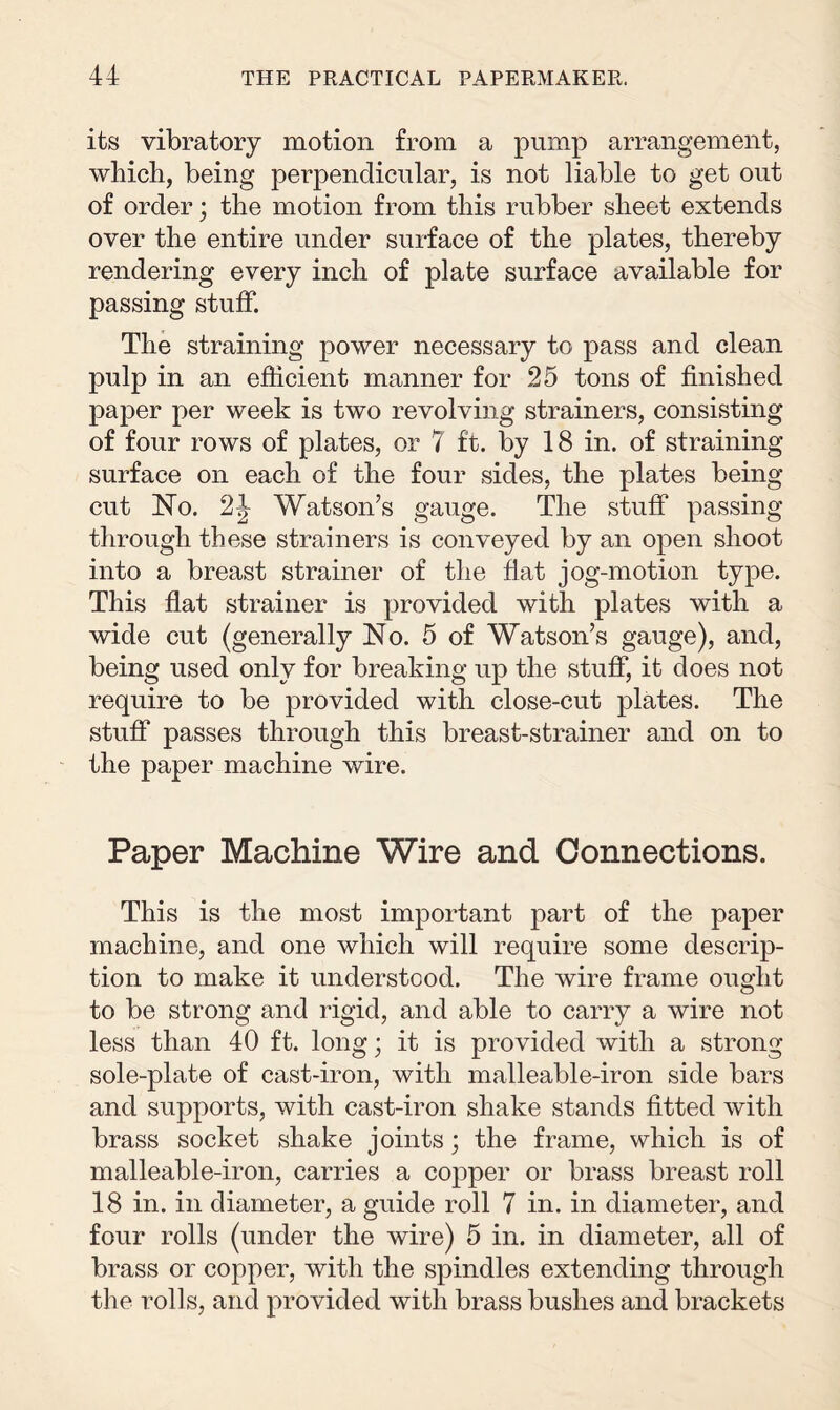 its vibratory motion from a pump arrangement, which, being perpendicular, is not liable to get out of order; the motion from this rubber sheet extends over the entire under surface of the plates, thereby rendering every inch of plate surface available for passing stuff. The straining power necessary to pass and clean pulp in an efficient manner for 25 tons of finished paper per week is two revolving strainers, consisting of four rows of plates, or 7 ft. by 18 in. of straining surface on each of the four sides, the plates being cut No. 2\ Watson’s gauge. The stuff passing through these strainers is conveyed by an open shoot into a breast strainer of the flat jog-motion type. This flat strainer is provided with plates with a wide cut (generally No. 5 of Watson’s gauge), and, being used only for breaking up the stuff, it does not require to be provided with close-cut plates. The stuff passes through this breast-strainer and on to the paper machine wire. Paper Machine Wire and Connections. This is the most important part of the paper machine, and one which will require some descrip¬ tion to make it understood. The wire frame ought to be strong and rigid, and able to carry a wire not less than 40 ft. long • it is provided with a strong sole-plate of cast-iron, with malleable-iron side bars and supports, with cast-iron shake stands fitted with brass socket shake joints; the frame, which is of malleable-iron, carries a copper or brass breast roll 18 in. in diameter, a guide roll 7 in. in diameter, and four rolls (under the wire) 5 in. in diameter, all of brass or copper, with the spindles extending through the rolls, and provided with brass bushes and brackets